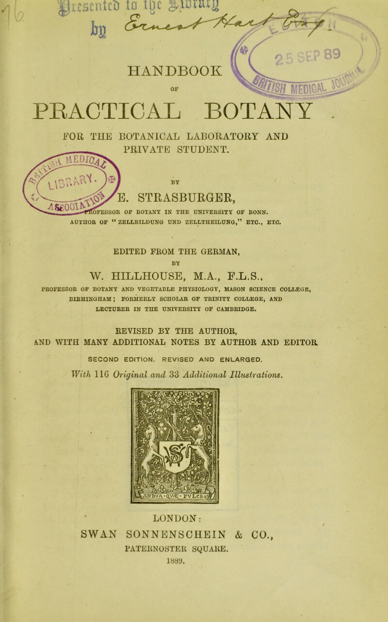 M s PRACTICAL BOTANY FOR THE BOTANICAL LABORATORY AND PRIVATE STUDENT. BY E. STRASBURGER, OFESSOR OF BOTANY IN THE UNIVERSITY OF BONN. AUTHOR OF “ ZELLBILDUNCt UND ZELLTHEILUNG,” ETC., ETC. EDITED FEOM THE GEEMAN, BY W. HILLHOUSE, M.A., E.L.S., PROFESSOR OF BOTANY AND VEGETABLE PHYSIOLOGY, MASON SCIENCE COLLEGE, BIRMINGHAM; FORMERLY SCHOLAR OF TRINITY COLLEGE, AND LECTURER IN THE UNIVERSITY OF CAMBRIDGE. EEVISED BY THE AUTHOE, iliND WITH MANY ADDITIONAL NOTES BY AUTHOE AND EDITOR SECOND EDITION. REVISED AND ENLARGED. With IIG Original and 33 Additional Illustrations. LONDON: SWAN SONNENSCHEIN & CO., PATEENOSTEE SQUAEE. 188'J.