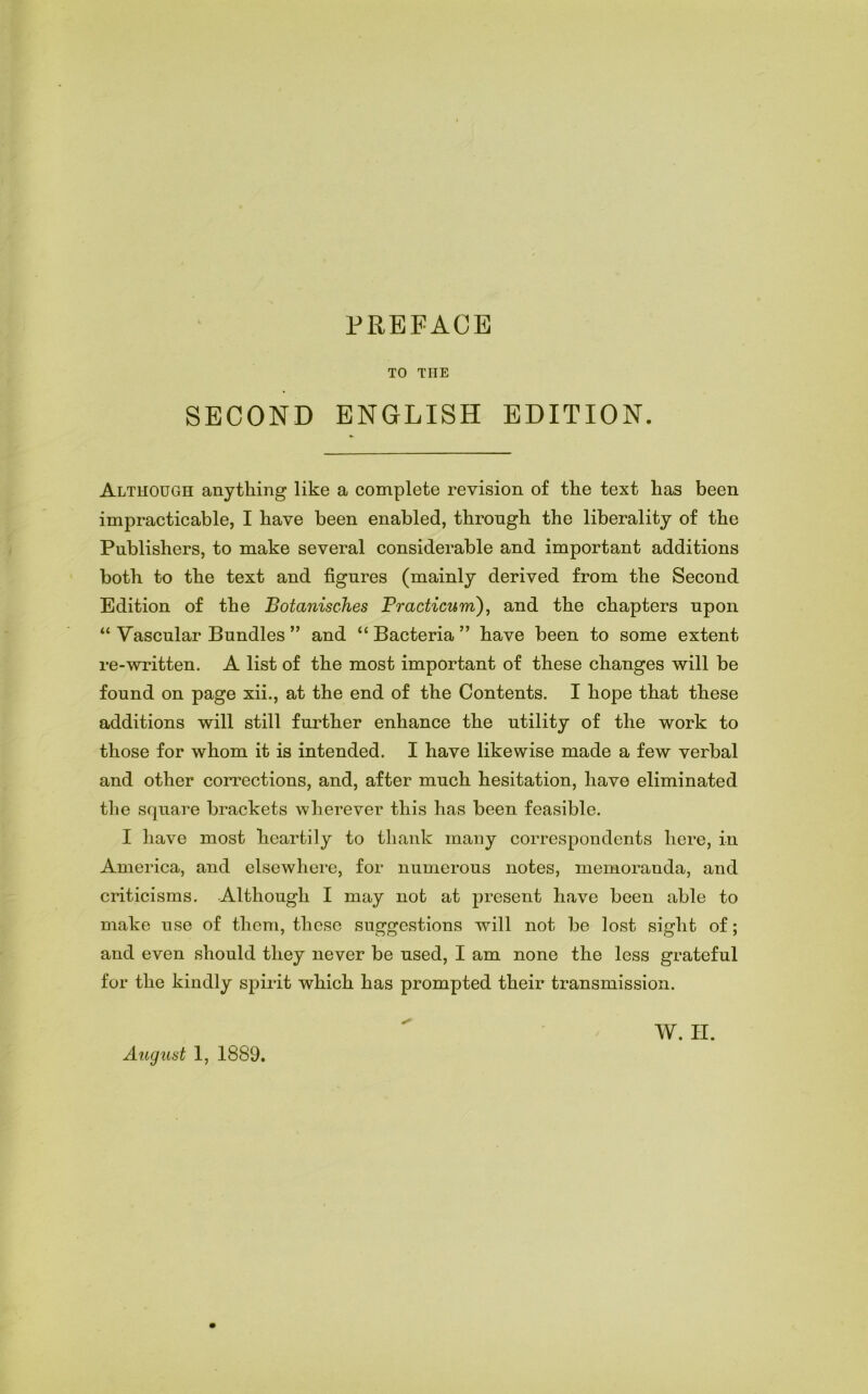 PREFACE TO THE SECOND ENGLISH EDITION. Although anything like a complete revision of the text has been impracticable, I have been enabled, through the liberality of the Publishers, to make several considerable and important additions both to the text and figures (mainly derived from the Second Edition of the Botanisches PracUcum), and the chapters upon “ Vascular Bundles ” and “ Bacteria ” have been to some extent re-written. A list of the most important of these changes will be found on page xii., at the end of the Contents. I hope that these additions will still further enhance the utility of the work to those for whom it is intended. I have likewise made a few verbal and other corrections, and, after much hesitation, have eliminated the square brackets wherever this has been feasible. I have most heartily to thank many correspondents here, in America, and elsewhere, for numerous notes, memoranda, and criticisms. Although I may not at present have been able to make use of them, these suggestions will not be lost sight of; and even should they never be used, I am none the less grateful for the kindly spirit which has prompted their transmission. August 1, 1889.