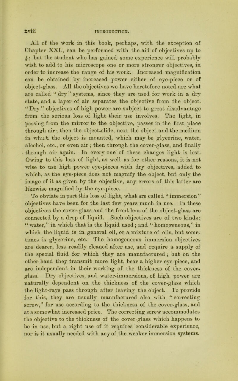 All of the work in this book, perhaps, with the excejDtion of Chapter XXI., can be performed with the aid of objectives np to ; but the student who has gained some experience will probably wish to add to his microscope one or more stronger objectives, in order to increase the range of his work. Increased magnification can be obtained by increased power either of eye-piece or of object-glass. All the objectives we have heretofore noted are what are called “ dry ” systems, since they are used for work in a dry state, and a layer of air separates the objective from the object. “Dry” objectives of high power are subject to great disadvantage from the serious loss of light their use involves. The light, in passing from the mirror to the objective, passes in the first place through air; then the object-slide, next the object and the medium in which, the object is mounted, which may be glycerine, water, alcohol, etc., or even air; then through the cover-glass, and finally through air again. In every one of these changes light is lost. Owiug to this loss of light, as well as for other reasons, it is not wise to use high power eye-pieces with dry objectives, added to which, as the eye-piece does not magnify the object, but only the image of it as given by the objective, any errors of this latter are likewise magnified by the eye-piece. To obviate in part this loss of light, what are called “ immersion” objectives have been for the last few years much in use. In these objectives the cover-glass and the front lens of the object-glass are connected by a drop of liquid. . Such objectives are of two kinds; “ water,” in which that is the liquid used; and “ homogeneous,” in which the liquid is in general oil, or a mixture of oils, but some- times is glycerine, etc. The homogeneous immersion objectives are dearer, less readily cleaned after use, and require a supply of the special fluid for which they are manufactured; but on the other hand they transmit more light, bear a higher eye-piece, and are independent in their working of the thickness of the cover- glass. Dry objectives, and water-immersions, of high power are naturally dependent on the thickness of the cover-glass which the light-rays pass through after leaving the object. To provide for this, they are usually manufactured also with “correcting screw,” for use according to the thickness of the cover-glass, and at a somewhat increased price. The correcting screw accommodates the objective to the thickness of the cover-glass which happens to be in use, but a right use of it requires considerable experience, nor is it usually needed with any of the weaker immersion systems.