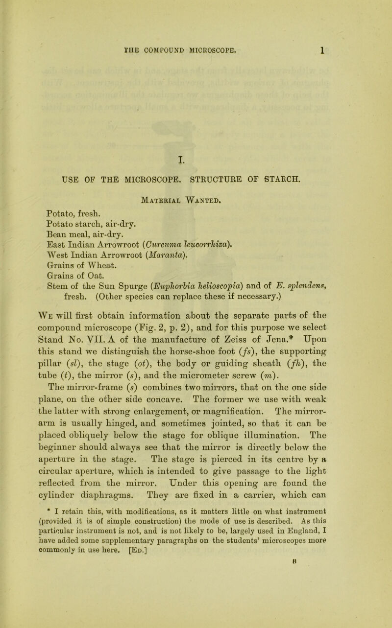 I. USE OF THE MICROSCOPE. STRUCTURE OF STARCH. Material Wanted. Potato, fresh. Potato starch, air-dry. Bean meal, air-dry. East Indian Arrowroot {Curcuma leucorrliiza). West Indian Arrowroot {Maranta). Grains of Wheat. Grains of Oat. Stem of the Sun Spurge {Euphorbia helioscopia) and of E. splendens, fresh. (Other species can replace these if necessary.) We will first obtain information about the separate parts of the compound microscope (Fig. 2, p. 2), and for this purpose we select Stand Ho. VII. A of the manufacture of Zeiss of Jena.* Upon this stand we distinguish the horse-shoe foot (/s), the supporting pillar (sZ), the stage (oZ), the body or guiding sheath {fh'), the tube (Z), the mirror (s), and the micrometer screw (m). The mirror-frame (s') combines two miiTors, that on the one side plane, on the other side concave. The former we use with weak the latter with strong enlargement, or magnification. The mirror- arm is usually hinged, and sometimes jointed, so that it can be placed obliquely below the stage for oblique illumination. The beginner should always see that the mirror is directly below the aperture in the stage. The stage is pierced in its centre by a circular ajoerture, which is intended to give passage to the light refiected from the mirror. Under this opening are found the cylinder diaphragms. They are fixed in a carrier, which can • I retain this, with modifications, as it matters little on what instrument (provided it is of simple construction) the mode of use is described. As this particular instrument is not, and is not likely to be, largely used in England, I have added some supplementary paragraphs on the students’ microscopes more commonly in use here. [Ed.] K