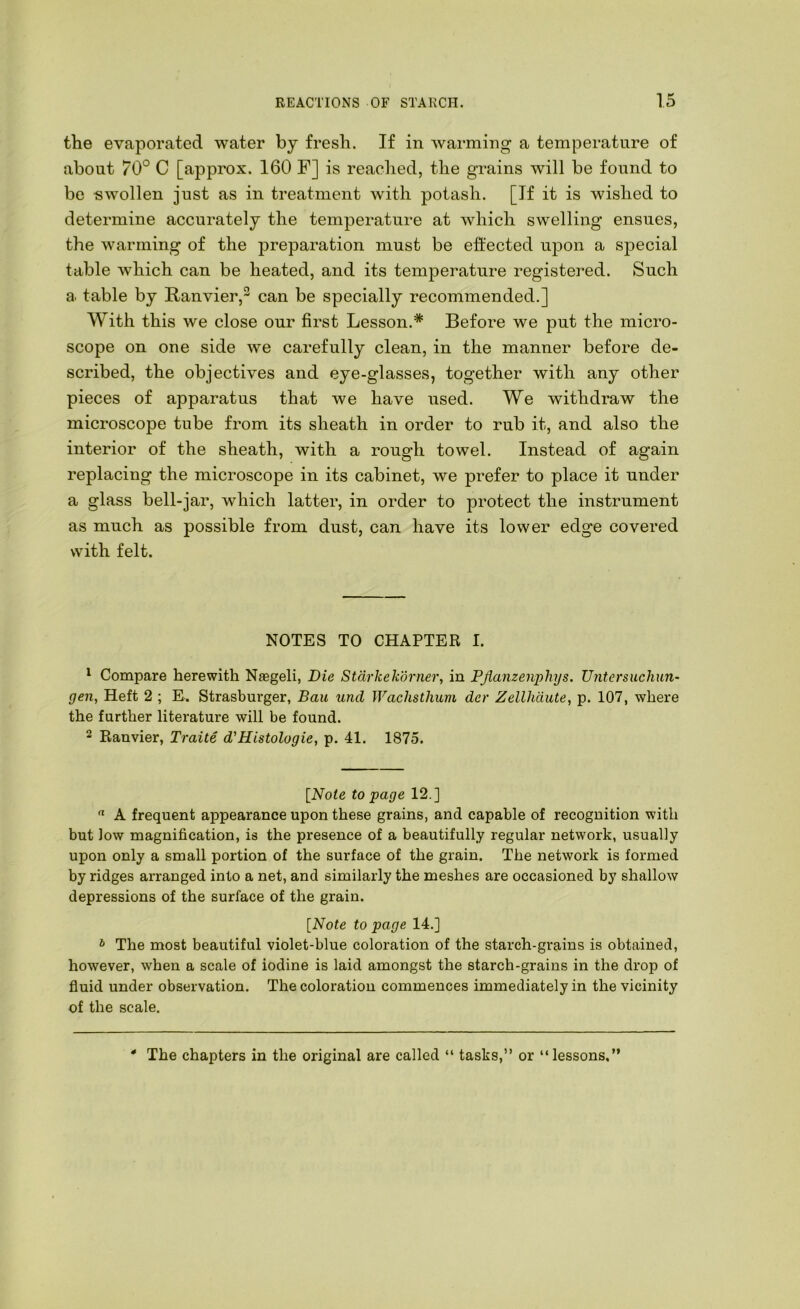 the evaporated water by fresh. If in warming a temperature of about 70° C [approx. 160 F] is readied, the grains will be found to be -swollen just as in treatment with potash. [If it is wished to determine accurately the temperature at which swelling ensues, the warming of the preparation must be effected upon a sj3ecial table which can be heated, and its temperature registered. Such a. table by Ranvier, can be specially recommended.] With this we close our first Lesson.* Before we put the micro- scope on one side we carefully clean, in the manner before de- scribed, the objectives and eye-glasses, together with any other pieces of apparatus that we have used. We withdraw the microscope tube from its sheath in order to rub it, and also the interior of the sheath, with a rough towel. Instead of again replacing the microscope in its cabinet, we prefer to place it under a glass bell-jar, which latter, in order to protect the instrument as much as possible from dust, can have its lower edge covered with felt. NOTES TO CHAPTER I. ^ Compare herewith Naegeli, Die Stdrkekdrner, in PJianzenphys. Untersuchun- gen. Heft 2 ; E. Strasburger, Bau und Wachsthum der Zellhdute, p. 107, where the further literature will be found. 2 Ranvier, Traite d'Histolugie, p. 41. 1875. [Note to page 12.]  A frequent appearance upon these grains, and capable of recognition with but low magnification, is the presence of a beautifully regular network, usually upon only a small portion of the surface of the grain. The network is formed by ridges arranged into a net, and similarly the meshes are occasioned by shallow depressions of the surface of the grain. [Note to page 14.] * The most beautiful violet-blue coloration of the starch-grains is obtained, however, when a scale of iodine is laid amongst the starch-grains in the drop of fluid under observation. The coloration commences immediately in the vicinity of the scale. 4 The chapters in the original are called “ tasks,” or “lessons,”