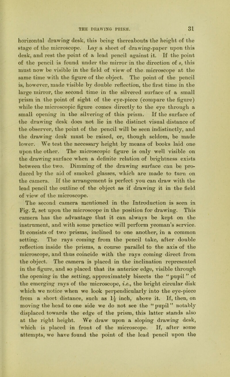 horizontal drawing desk, this being thereabouts the height of the stage of the microscope. Lay a sheet of drawing-paper upon this desk, and rest the point of a lead pencil against it. If the point of the pencil is found under the mirror in the direction of s, this must now be visible in the field of view of the microscope at the same time -with the figure of the object. The point of the pencil is, however, made visible by double reflection, the first time in the large mirror, the second time in the silvered surface of a small prism in the point of sight of the eye-piece (compare the figure) while the microscopic figure comes directly to the eye through a small opening in the silvering of this prism. If the surface of the drawing desk does not lie in the distinct visual distance of the observer, the point of the pencil will be seen indistinctly, and the drawing desk must be raised, or, though seldom, be made lower. We test the necessary height by means of books laid one upon the other. The microscopic figure is only well visible on the drawing surface when a definite relation of brightness exists between the two. Dimming of the drawing surface can be pro- duced by the aid of smoked glasses, which are made to tarn on the camera. If the arrangement is perfect you can draw with the lead pencil the outline of the object as if drawing it in the field of view of the microscope. The second camera mentioned in the Introduction is seen in Fig. 2, set upon the microscope in the position for drawing. This camera has the advantage that it can always be kept on the instrument, and with some practice will perform yeoman’s service. It consists of two prisms, inclined to one another, in a common setting. The rays coming from the pencil take, after double reflection inside the prisms, a course parallel to the axis of the microscope, and thus coincide with the rays coming direct from the object. The camera is placed in the inclination represented in the figure, and so placed that its anterior edge, visible through the opening in the setting, approximately bisects the “ pupil ” of the emerging rays of the microscope, ^.e., the bright circular disk which we notice when we look perpendicularly into the eye-piece from a short distance, .such as I| inch, above it. If, then, on moving the head to one side we do not see the “pupil” notably displaced towards the edge of the prism, this latter stands also at the right height. We draw upon a sloping drawing desk, which is placed in front of the microscope. If, after some attempts, we have found the point of the lead pencil upon the