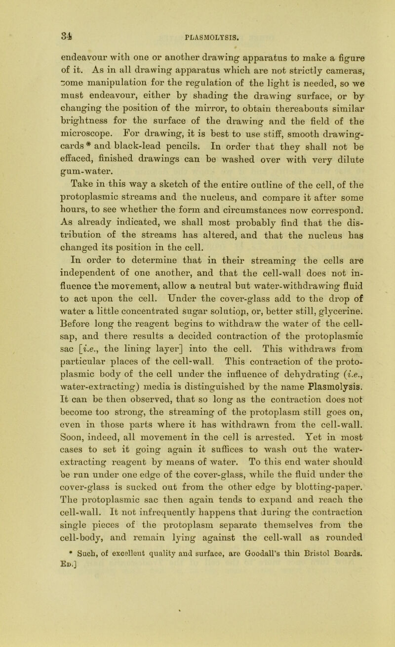 endeavour with one or another drawing apparatus to make a figure of it. As in all drawing ajDparatus which are not strictly cameras, ~ome manipulation for the regulation of the light is needed, so we must endeavour, either by shading the drawing surface, or by changing the position of the mirror, to obtain thereabouts similar brightness for the surface of the drawing and the field of the microscope. For drawing, it is best to use stiff, smooth drawing- cards * and black-lead pencils. In order that they shall not be effaced, finished drawings can be washed over with very dilute gum-water. Take in this way a sketch of the entire outline of the cell, of the protoplasmic streams and the nucleus, and compare it after some hours, to see whether the form and circumstances now correspond. As already indicated, we shall most probably find that the dis- tribution of the streams has altered, and that the nucleus has changed its position in the cell. In order to determine that in their streaming the cells are independent of one another, and that the cell-wall does not in- fluence the movement, allow a neutral but water-withdrawing fluid to act upon the cell. Under the cover-glass add to the drop of water a little concentrated sugar solutiop, or, better still, glycerine. Before long the reagent begins to withdraw the water of the cell- sap, and there results a decided contraction of the protoplasmic sac [i.e., the lining layer] into the cell. This withdraws from particular places of the cell-wall. This contraction of the proto- plasmic body of the cell under the influence of dehydrating (^.e., water-extracting) media is distinguished by the name Plasmolysis. It can be then observed, that so long as the contraction does not become too strong, the streaming of the protoplasm still goes on, even in those parts where it has withdrawn from the cell-wall. Soon, indeed, all movement in the cell is arrested. Yet in most cases to set it going again it suffices to wash out the water- extracting reagent by means of water. To this end water should be run under one edge of the cover-glass, while the fluid under the cover-glass is sucked out from the other edge by blotting-paper. The protoplasmic sac then again tends to expand and reach the cell-wall. It not infrequently happens that during the contraction single pieces of the protoplasm separate themselves from the cell-body, and remain lying against the cell-wall as rounded * Such, of excellent quality and surface, are Goodall’s thin Bristol Boards. Ed.]