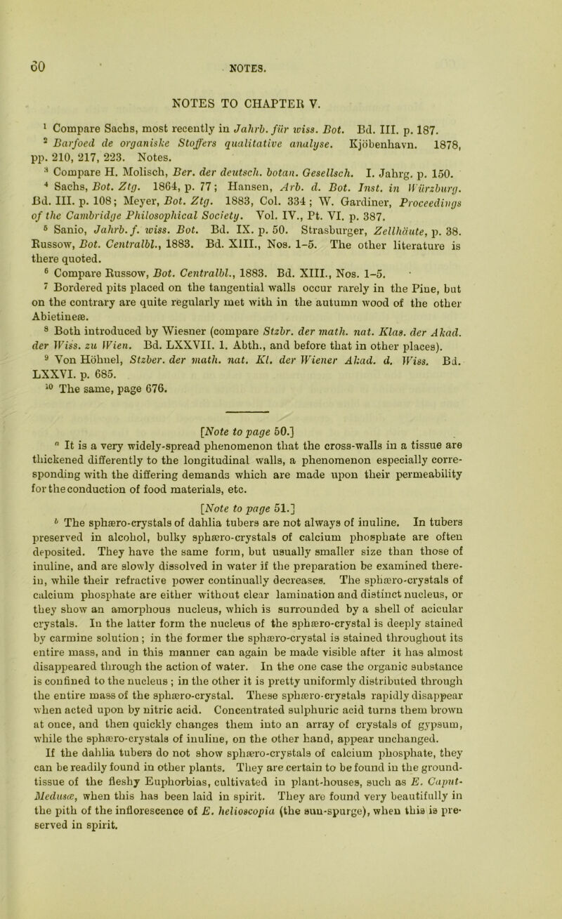 NOTES TO CHAPTER V. 1 Compare Sachs, most recently in Jahrh.filr iviss. Bot. Bd. III. p. 187. - Barfoed de organiske Staffers qualitative analyse. Kjdbenhavn. 1878, pp. 210, 217, 223. Notes. Compare H. Molisch, Ber. der deutsch. botaii. Gesellsch. I. Jahrg. p. 150. ^ Sachs, Bot. Ztg. 1864, p. 77; Hansen, Arh. d. Bot. Jnst. in Wurzburg. Bd. III. p. 108; Meyer, Bot. Ztg. 1883, Col. 334 ; W. Gardiner, Proceedings of the Cambridge Philosophical Society. Vol. IV., Pt. VI. p. 387. 6 Sanio, Jahrb.f. loiss. Bot. Bd. IX. p. 50. Strashurger, Zellhdute, p. dS. Eussow, Bot. Centralbl., 1883. Bd. XIII., Nos. 1-5. The other literature is there quoted. ® Compare Eussow, Bot. Centralbl., 1883. Bd. XIII., Nos. 1-5. ' Bordered pits placed on the tangential walls occur rarely in the Pine, but on the contrary are quite regularly met with in the autumn wood of the other Abietineae. 8 Both introduced by Wiesner (compare Stzbr. der math. nat. Klas. der Akad. der Wiss. zu Wien. Bd. LXXVII. 1. Abth., and before that in other places). ^ Von Hbhnel, Stzber. der math. nat. Kl. der Wiener Akad. d. Wiss. Bd. LXXVI. p. 685. The same, page 676. [Note to page 50.]  It is a very widely-spread phenomenon that the cross-walls in a tissue are thickened differently to the longitudinal walls, a phenomenon especially corre- sponding with the differing demands which are made upon their permeability for the conduction of food materials, etc. [Note to page 51.] ^ The sphsero-crystals of dahlia tubers are not always of inuline. In tubers preserved in alcohol, bulky si^hsero-crystals of calcium phosphate are often deposited. They have the same form, but usually smaller size than those of inuline, and are slowly dissolved in water if the preparation be examined there- in, while their refractive power continually decreases. The sphiero-crystals of calcium phosphate are either without clear lamination and distinct nucleus, or they show an amorphous nucleus, which is surrounded by a shell of acicular crystals. In the latter form the nucleus of the spheero-crystal is deeiffy stained by carmine solution; in the former the si^lijero-crystal is stained throughout its entire mass, and in this manner can again be made visible after it has almost disappeared through the action of water. In the one case the organic substance is confined to the nucleus ; in the other it is pretty uniformly distributed through the entire mass of the sphtero-crystal. These sphsero-crystals rapidly disappear \vhen acted upon by nitric acid. Concentrated sulphuric acid turns them brown at once, and then quickly changes them into an array of crystals of gypsum, while the sphsero-crystals of inuline, on the other hand, appear unchanged. If the dahlia tubers do not show sphsero-crystals of calcium jehosphate, they can be readily found in other plants. They are certain to be found in the ground- tissue of the fleshy Euphorbias, cultivated in plant-houses, such as E. Caput- Medusce, when this has been laid in spirit. They are found very beautifully in the pith of the inflorescence of E. helioscopia (the sun-spurge), when this is pre- served in spirit.