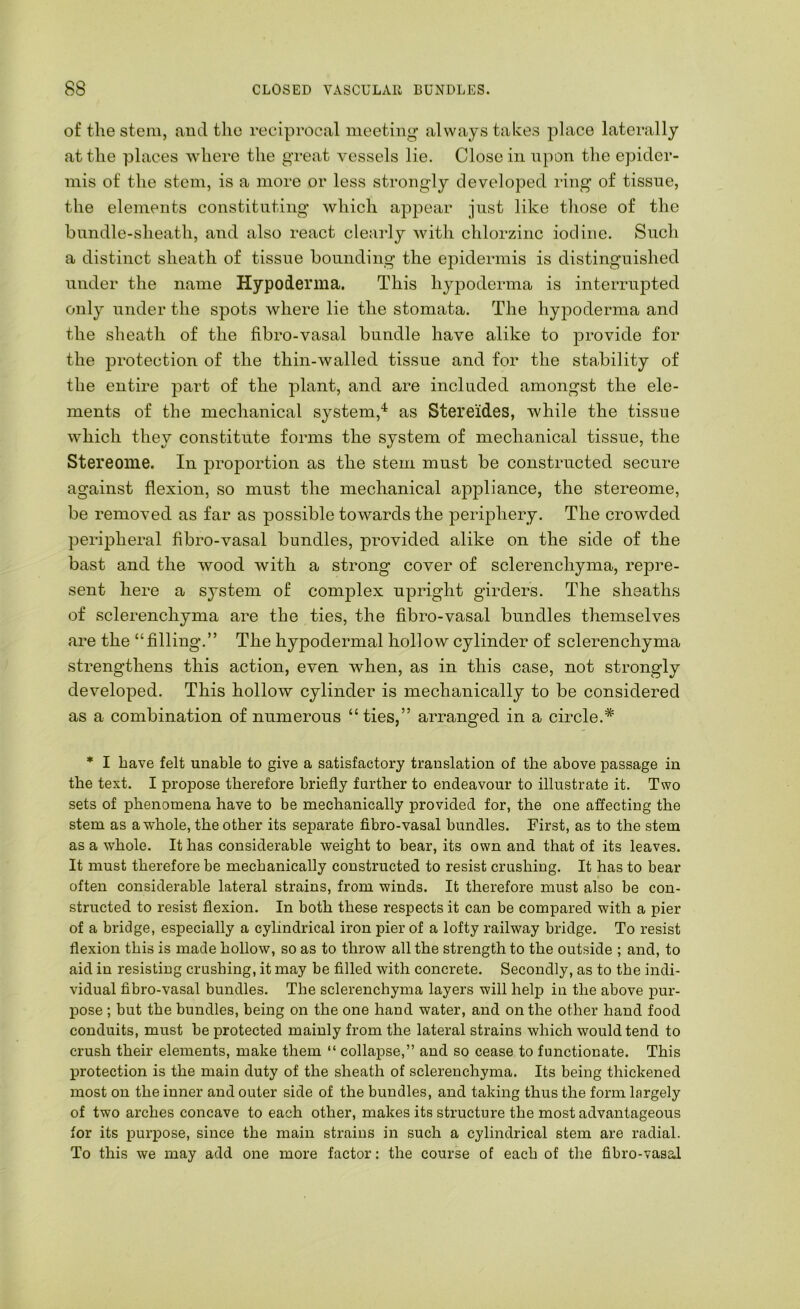 of the stem, and the reciprocal meeting always takes place laterally at the places where the great vessels lie. Close in npon the epider- mis of the stem, is a more or less strongly developed ring of tissue, the elements constituting Avhich appear just like those of the bundle-sheath, and also react cleaidy with chlorzinc iodine. Such a distinct sheath of tissue bounding the epidermis is distinguished under the name Hypoderma. This hypoderma is interrupted only under the spots where lie the stomata. The hyjDoderma and the sheath of the fibro-vasal bundle have alike to provide for the protection of the thin-walled tissue and for the stability of the entire part of the plant, and are included amongst the ele- ments of the mechanical system,'* as Stereides, Avhile the tissue which they constitute forms the system of mechanical tissue, the Stereome. In proportion as the stem must be constructed secure against flexion, so must the mechanical appliance, the stereome, be removed as far as possible towards the jDeriphery. The crowded peripheral fibro-vasal bundles, provided alike on the side of the bast and the Avood with a strong cover of sclerenchyma, repre- sent here a system of complex upright girders. The sheaths of sclerenchyma are the ties, the fibro-vasal bundles themselves are the “filling.” The hypodermal hollow cylinder of sclerenchyma strengthens this action, even Avhen, as in this case, not strongly developed. This holloAv cylinder is mechanically to be considered as a combination of numerous “ties,” arranged in a circle.^ * I have felt unable to give a satisfactox'y translation of the above passage in the text. I propose therefore briefly further to endeavour to illustrate it. Two sets of phenomena have to be mechanically provided for, the one affecting the stem as aAvhole, the other its separate fibro-vasal bundles. First, as to the stem as a whole. It has considerable Aveight to bear, its own and that of its leaves. It must therefore be mechanically constructed to resist crushing. It has to bear often considerable lateral strains, from winds. It therefore must also be con- structed to resist flexion. In both these respects it can be compared with a pier of a bridge, especially a cylindrical iron pier of a lofty railway bridge. To resist flexion this is made hollow, so as to throw all the strength to the outside ; and, to aid in resisting crushing, it may be filled with concrete. Secondly, as to the indi- vidual fibro-vasal bundles. The sclerenchyma layers will help in the above pur- pose ; but the bundles, being on the one hand water, and on the other hand food conduits, must be protected mainly from the lateral strains which would tend to crush their elements, make them “ collapse,” and so cease to functionate. This protection is the main duty of the sheath of sclerenchyma. Its being thickened most on the inner and outer side of the bundles, and taking thus the form largely of two arches concave to each other, makes its structure the most advantageous for its purpose, since the main strains in such a cylindrical stem are radial. To this we may add one more factor: the course of each of the fibro-vasal