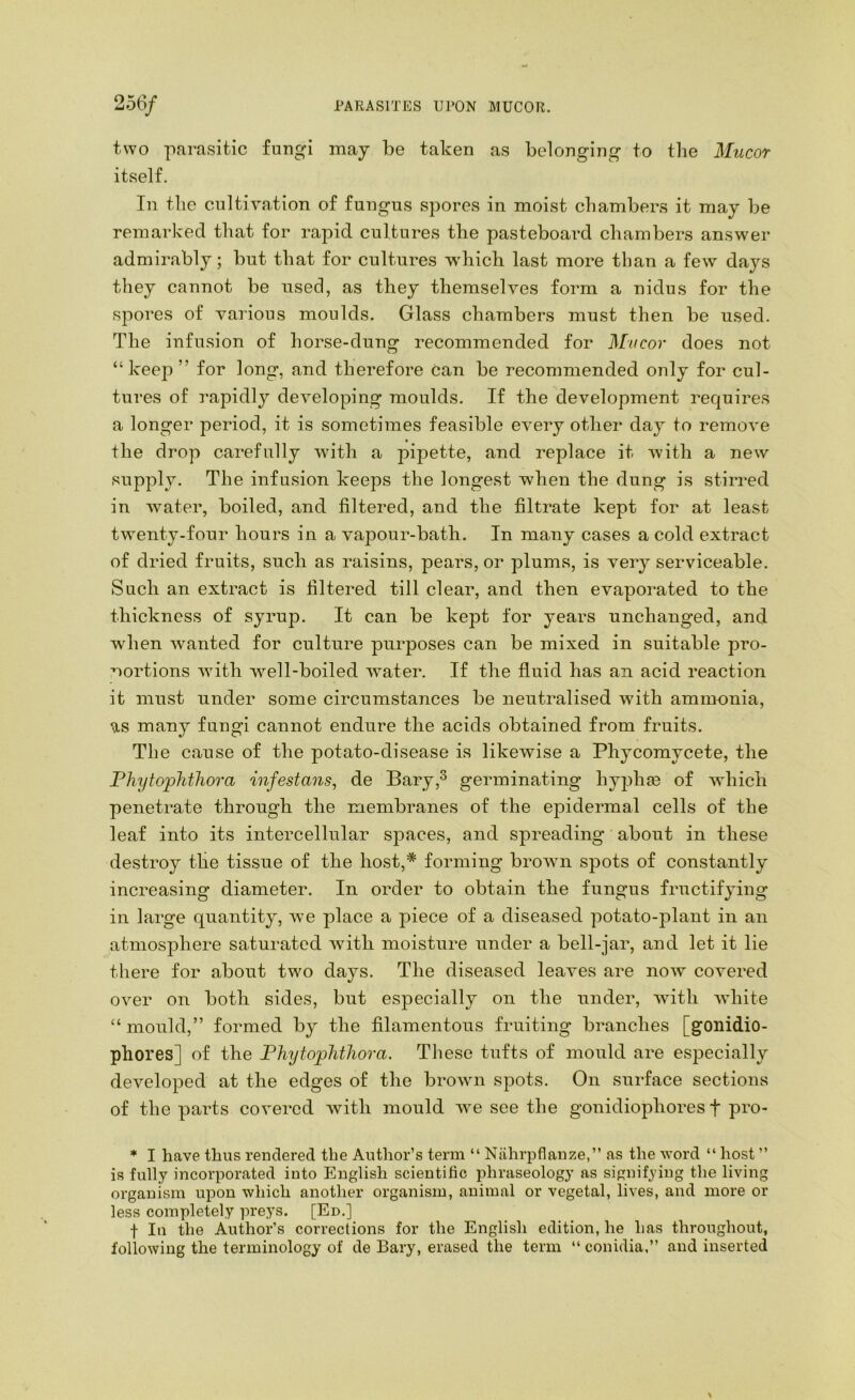 PARASITES UPON MUCOR. 256/ two parasitic fungi may be taken as belonging to the Mucor itself. In the cultivation of fungus spores in moist chambers it may be remarked that for rajoid cultures the pasteboard chambers answer admirably; but that for cultures which last more than a few days they cannot be used, as they themselves form a nidus for the spores of various moulds. Glass chambers must then be used. The infusion of horse-dung recommended for Mucor does not “keep” for long, and therefore can be recommended only for cul- tures of rapidly developing moulds. If the development requires a longer period, it is sometimes feasible every other day to remove the drop carefully with a pipette, and replace it with a new supply. The infusion keeps the longest when the dung is stirred in water, boiled, and filtered, and the filtrate kept for at least twenty-four hours in a vajDOur-bath. In many cases a cold extract of dried fruits, such as raisins, pears, or plums, is very serviceable. Such an extract is filtered till clear, and then evaporated to the thickness of syrup. It can be kept for years unchanged, and when wanted for culture purposes can be mixed in suitable pro- portions with well-boiled water. If the fluid has an acid reaction it must under some circumstances be neutralised with amm-onia, us many fungi cannot endure the acids obtained from fruits. The cause of the potato-disease is likewise a Phycomycete, the PhytoplitJiora infestans, de Bary,^ germinating hyphce of which penetrate through the membranes of the epidermal cells of the leaf into its intercellular spaces, and spreading about in these destroy tlie tissue of the host,* forming brown spots of constantly increasing diameter. In order to obtain the fungus fructifying in large quantity, we place a piece of a diseased potato-plant in an atmosphere saturated with moisture under a bell-jar, and let it lie there for about two days. The diseased leaves are now covered over on both sides, but especially on the under, with white “mould,” formed by the filamentous fruiting branches [goiiidio- phores] of the Phytophthora. Tliese tufts of mould are especially developed at the edges of the broAvn spots. On surface sections of the parts covered Avith mould Ave see the gouidiophores f pro- * I have thus rendered the Author’s term “ Nahrpflanze,” as the Avord “ host ” is fully incorporated into English scientific phraseology as signifying the living organism upon which another organism, animal or vegetal, lives, and more or less completely preys. [En.] f In the Author’s corrections for the English edition, he has throughout, following the terminology of de Bary, erased the term “ conidia.” and inserted