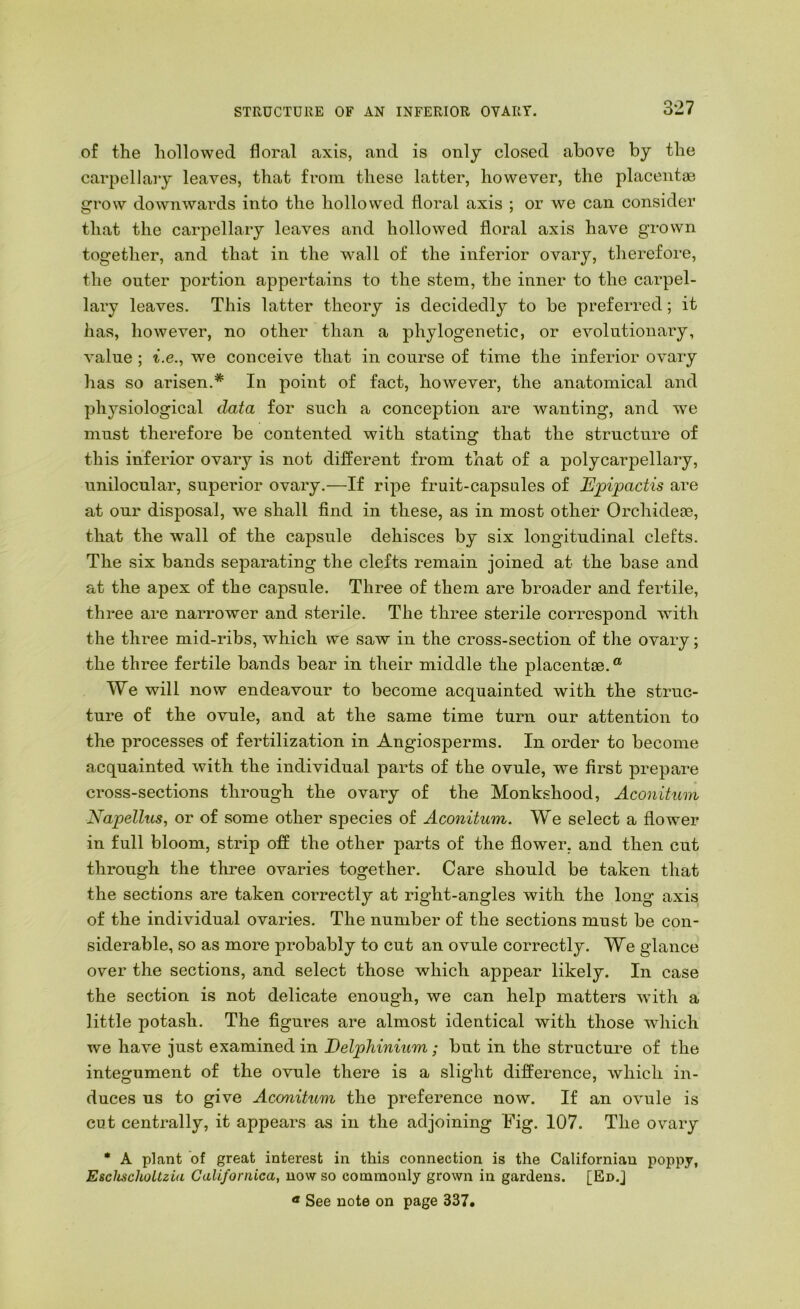 of the hollowed floral axis, and is only closed above by the carpellaiy leaves, that from these latter, however, the placentas grow downwards into the hollowed floral axis ; or we can consider that the carpellary leaves and hollowed floral axis have grown together, and that in the wall of the inferior ovary, tlierefore, the outer portion appertains to the stem, the inner to the carpel- lary leaves. This latter theory is decidedly to be preferred; it has, however, no other than a phylogenetic, or evolutionary, value; t.e., we conceive that in course of time the inferior ovary has so arisen.* In point of fact, however, the anatomical and physiological data for such a conception are wanting, and we must therefore be contented with stating that the structure of this inferior ovary is not different from that of a polycarpellary, unilocular, superior ovary.—If ripe fruit-capsales of Epipactis are at our disposal, wm shall find in these, as in most other Orchideae, that the wall of the capsule dehisces by six longitudinal clefts. The six bands separating the clefts remain joined at the base and at the apex of the capsule. Three of them are broader and fertile, three are narrower and sterile. The three sterile correspond with the three mid-ribs, which we saw in the cross-section of the ovary; the three fertile bands bear in their middle the placentae.® We will now endeavour to become acquainted with the struc- ture of the ovule, and at the same time turn our attention to the processes of fertilization in Angiosperms. In order to become acquainted with the individual parts of the ovule, we first prepare cross-sections through the ovary of the Monkshood, Aconitum Napellus, or of some other species of Aconitum. We select a flower in full bloom, strip off the other parts of the flower, and then cut through the three ovaries together. Care should be taken that the sections are taken correctly at right-angles with the long axis of the individual ovaries. The number of the sections must be con- siderable, so as more probably to cut an ovule correctly. We glance over the sections, and select those which appear likely. In case the section is not delicate enough, we can help matters with a little potash. The figures are almost identical with those which we have just examined in Delphinium; but in the structure of the integument of the ovule there is a slight difference, which in- duces us to give Aconitum the preference now. If an ovule is cut centrally, it appears as in the adjoining Fig. 107. The ovary * A plant of great interest in this connection is the Californian poppy, EschschoUzia Galifornica, now so commonly grown in gardens. [En.J « See note on page 337.