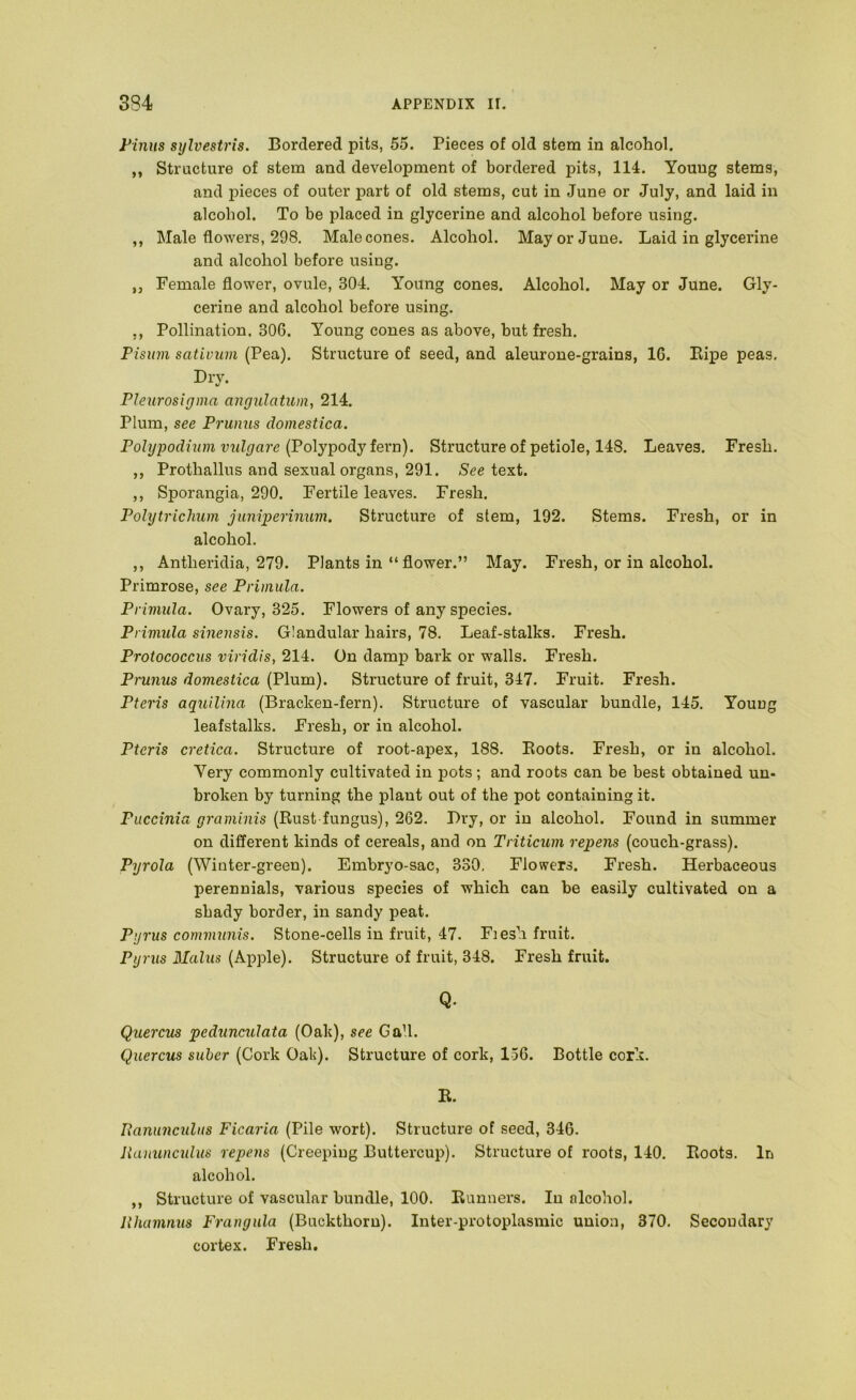 Finns sylvestris. Bordered pits, 55. Pieces of old stem in alcohol. ,, Structure of stem and development of bordered pits, 114. Young stems, and pieces of outer part of old stems, cut in June or July, and laid in alcohol. To be placed in glycerine and alcohol before using. ,, Male flowers, 298, Male cones. Alcohol. May or June. Laid in glycerine and alcohol before using. ,j Female flower, ovule, 304. Young cones. Alcohol. May or June. Gly- cerine and alcohol before using. ,, Pollination. 306. Young cones as above, but fresh. Pisuin sativum (Pea). Structure of seed, and aleurone-grains, 16. Ripe peas. Dry. Pleiirosiyma angulatiim, 214. Plum, see Prunus domestica. Polypodium vulgare {Polypody iQxn). Structure of petiole, 148. Leaves. Fresh. ,, Prothallus and sexual organs, 291. See text. ,, Sporangia, 290. Fertile leaves. Fresh. Polytrichum juniperinum. Structure of stem, 192. Stems. Fresh, or in alcohol. ,, Antheridia, 279. Plants in “flower.” May. Fresh, or in alcohol. Primrose, see Primula. Primula. Ovary, 325. Flowers of any species. Primula sinensis. Glandular hairs, 78. Leaf-stalks. Fresh. Protococcus viridis, 214. On damp bark or walls. Fresh. Prunus domestica (Plum). Structure of fruit, 347. Fruit. Fresh. Pteris aquilina (Bracken-fern). Structure of vascular bundle, 145. Young leafstalks. Fresh, or in alcohol. Pteris cretica. Structure of root-apex, 188. Boots. Fresh, or in alcohol. Very commonly cultivated in pots; and roots can be best obtained un- broken by turning the plant out of the pot containing it. Puccinia graminis (Rust fungus), 262, Dry, or in alcohol. Found in summer on different kinds of cereals, and on Triticum repens (couch-grass). Pyrola (Winter-green). Embryo-sac, 330, Flowers. Fresh. Herbaceous perennials, various species of which can be easily cultivated on a shady border, in sandy peat. Pgrus communis. Stone-cells in fruit, 47. Fiesh fruit. Pyrus Malus (Apple). Structure of fruit, 348. Fresh fruit. Q. Quercus pedunculata (Oak), see GaU. Quercus suber (Cork Oak). Structure of cork, 136. Bottle cork. R. Ixanimcidiis Ficaria (Pile wort). Structure of seed, 346. lianunculus repens (Creeping Buttercup). Structure of roots, 140. Roots. In alcohol. ,, Structure of vascular bundle, 100. Runners. In nlcohol. lihamnus Frangula (Buckthorn). Inter-protoplasmic union, 370, Secondary cortex. Fresh,