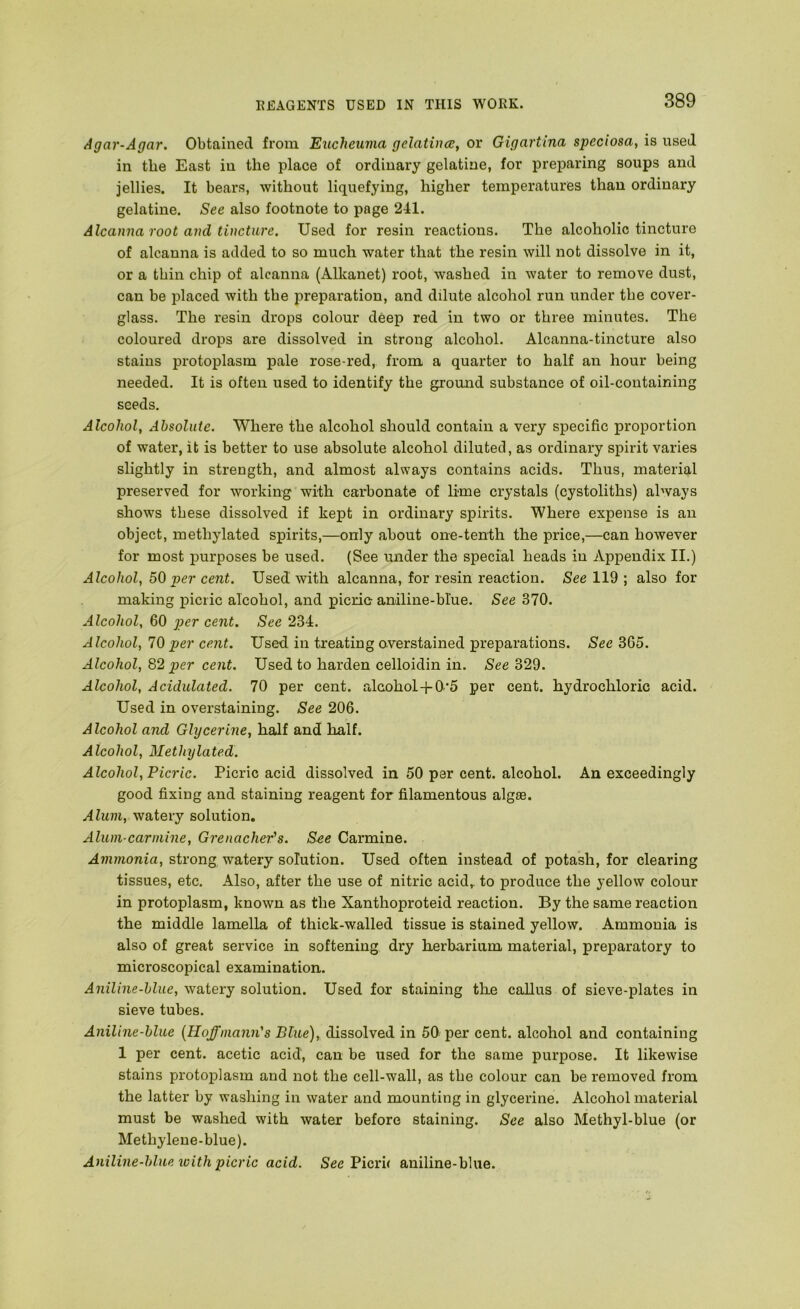 Agar-Agar. Obtained from Eucheuma gelatines, or Gigartina speciosa, is used in the East in the place of ordinary gelatine, for preparing soups and jellies. It bears, without liquefying, higher temperatures than ordinary gelatine. See also footnote to page 241. Alcanna root and tincture. Used for resin reactions. The alcoholic tincture of alcanna is added to so much water that the resin will not dissolve in it, or a thin chip of alcanna (Alkanet) root, washed in water to remove dust, can be placed with the preparation, and dilute alcohol run under the cover- glass. The resin drops colour deep red in two or three minutes. The coloured drops are dissolved in strong alcohol. Alcanna-tincture also stains protoplasm pale rose-red, from a quarter to half an hour being needed. It is often used to identify the ground substance of oil-containing seeds. Alcohol, Absolute. Where the alcohol should contain a very specific proportion of water, it is better to use absolute alcohol diluted, as ordinary spirit varies slightly in strength, and almost always contains acids. Thus, material preserved for working with carbonate of lime crystals (cystoliths) always shows these dissolved if kept in ordinary spirits. Where expense is an object, methylated spirits,—only about one-tenth the price,—can however for most purposes be used. (See under the special heads in Appendix II.) Alcohol, 50 per cent. Used with alcanna, for resin reaction. See 119 ; also for making picric alcohol, and picric-aniline-blue. See 370. Alcohol, 60 per cent. See 234. Alcohol, 10 per cent. Used in treating overstained preparations. See 365. Alcohol, 82 per cent. Used to harden celloidin in. See 329. Alcohol, Acidulated. 70 per cent, alcohol-J-0*5 per cent, hydrochloric acid. Used in overstaining. See 206. Alcohol and Glycerine, half and half. Alcohol, Methylated. Alcohol, Picric. Picric acid dissolved in 50 per cent, alcohol. An exceedingly good fixing and staining reagent for filamentous algae. Alum, watery solution. Alum-carmine, Grenacher's. S-ee Carmine. Ammonia, strong watery solution. Used often instead of potash, for clearing tissues, etc. Also, after the use of nitric acid,, to produce the yellow colour in protoplasm, known as the Xanthoproteid reaction. By the same reaction the middle lamella of thick-walled tissue is stained yellow. Ammonia is also of great service in softening dry herbarium material, preparatory to microscopical examination. Aniline-blue, watery solution. Used for staining the callus of sieve-plates in sieve tubes. Aniline-blue {Hoffmann's Blue), dissolved in 50 per cent, alcohol and containing 1 per cent, acetic acid, can be used for the same purpose. It likewise stains protoj)lasm and not the cell-wall, as the colour can be removed from the latter by washing in water and mounting in glycerine. Alcohol material must be washed with water before staining. See also Methyl-blue (or Methylene-blue). Aniline-blue with picric acid. See Picru aniline-blue.