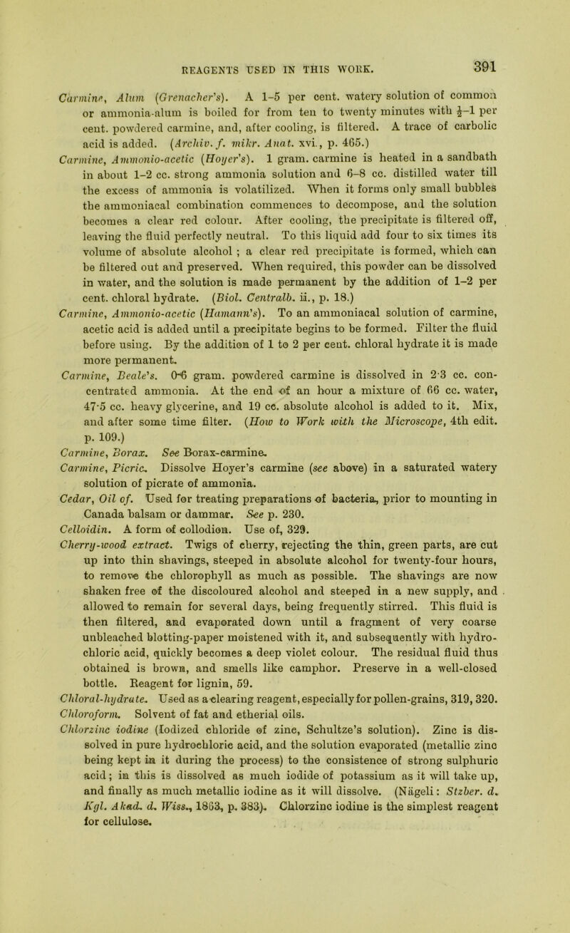 Carmine, Alum [Grenadier's). A 1-5 per cent, watery solution of common or ammonia-alum is boiled for from ten to twenty minutes with J-1 per cent, powdered carmine, and, after cooling, is filtered. A trace of carbolic acid is added. [Archiv.f. mikr. Anat. xvi., p. 465.) Carmine, Ammonio-acetic [Hoyer's). 1 gram, carmine is heated in a sandbatli in about 1-2 cc. strong ammonia solution and 6-8 cc. distilled water till the excess of ammonia is volatilized. When it forms only small bubbles the ammoniacal combination commences to decompose, and the solution becomes a clear red colour. After cooling, the precipitate is filtered off, leaving the fluid perfectly neutral. To this liquid add four to six times its volume of absolute alcohol ; a clear red precipitate is formed, which can be filtered out and preserved. When required, this powder can be dissolved in water, and the solution is made permanent by the addition of 1-2 per cent, chloral hydrate. [Biol. Gentralb.. ii., p. 18.) Carmine, Ammonio-acetic [Hama^m's). To an ammoniacal solution of carmine, acetic acid is added until a precipitate begins to be formed. Filter the fluid before using. By the addition of 1 to 2 per cent, chloral hydrate it is made more permanent. Carmine, Beale's. 06 gram, powdered carmine is dissolved in 2 3 cc. con- centrated ammonia. At the end -of an hour a mixture of 66 cc. water, 47‘5 cc. heavy glycerine, and 19 ce. absolute alcohol is added to it. Mix, and after some time filter. [How to Work with the Microscope, 4th edit, p. 109.) Carmine, Borax. See Borax-carmine, Carmine, Picric. Dissolve Hoyer’s carmine [see above) in a saturated watery solution of picrate of ammonia. Cedar, Oil of. Used for treating preparations -of bacteria, prior to mounting in Canada balsam or dammar. See p. 230. Celloidin. A form ©■f collodion. Use of, 329. Cherry-wood extract. Twigs of cherry, rejecting the thin, green parts, are cut up into thin shavings, steeped in absolute alcohol for twenty-four hours, to remov>e the chlorophyll as much as possible. The shavings are now shaken free of the discoloured alcohol and steeped in a new supply, and allowed to remain for several days, being frequently stirred. This fluid is then filtered, and evaporated down until a fragment of very coarse unbleached blotting-paper moistened with it, and subsequently with hydro- chloric acid, quickly becomes a deep violet colour. The residual fluid thus obtained is brown, and smells like camphor. Preserve in a well-closed bottle. Keagent for lignin, 59. Chloral-hydrate.. Used as adearing reagent, especially for pollen-grains, 319, 320. Chloroform. Solvent of fat and etherial oils. Chlorzinc iodine (Iodized chloride of zinc, Schultze’s solution). Zinc is dis- solved in pure hydrochloric acid, and the solution evaporated (metallic zinc being kept in it during the process) to the consistence of strong sulphuric acid; in this is dissolved as much iodide of potassium as it will take up, and finally as much metallic iodine as it will dissolve. (Ntigeli: Stzber. d. Kgl. A had. d. Wise,., 1863, p, 383), Chlorzinc iodine is the simplest reagent for cellulose.