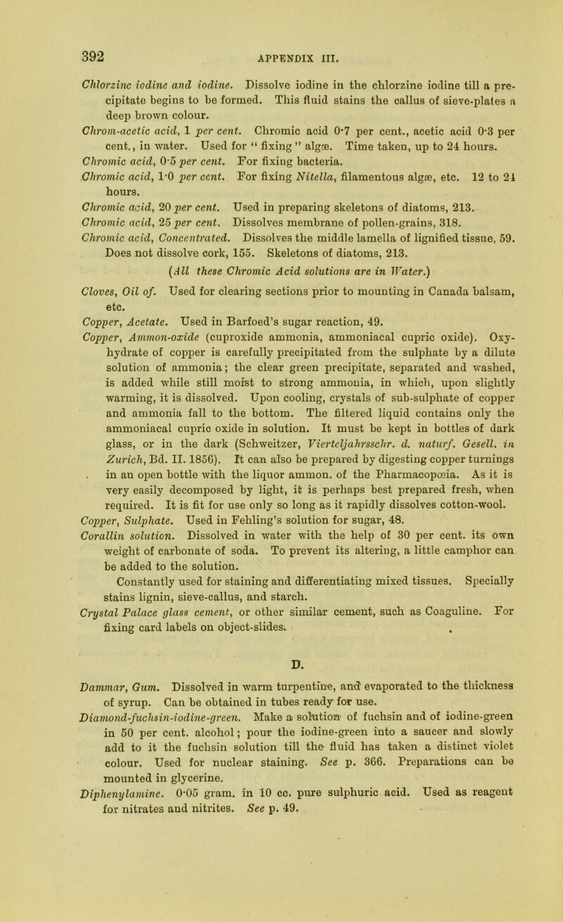 Clilorzinc iodine and iodine. Pissolve iodine in the chlorzine iodine till a pre- cipitate begins to be formed. This fluid stains the callus of sieve-plates a deep brown colour. Chrom-acetic acid, 1 per cent. Chromic acid 0*7 per cent., acetic acid 0-3 per cent., in water. Used for “ fixing ” algas. Time taken, up to 24 hours. Chromic acid, 0'5 per cent. For fixing bacteria. Chromic acid, 1*0 per cent. For fixing Nitella, filamentous algae, etc. 12 to 21 hours. Chromic acid, 20 per cent. Used in preparing skeletons of diatoms, 213. Chromic acid, 25 per cent. Dissolves membrane of pollen-grains, 318. Chromic acid. Concentrated. Dissolves the middle lamella of lignified tissue, 59. Does not dissolve cork, 155. Skeletons of diatoms, 213. [All these Chromic Acid solutions are in Water.) Cloves, Oil of. Used for clearing sections prior to mounting in Canada balsam, etc. Copper, Acetate. Used in Barfoed’s sugar reaction, 49. Copper, Ammon-oxide (cuproxide ammonia, ammoniacal cupric oxide). Oxy- hydrate of copper is carefully precipitated from the sulphate by a dilute solution of ammonia; the clear green precipitate, sej)arated and washed, is added while still moist to strong ammonia, in which, upon slightly warming, it is dissolved. Upon cooling, crystals of sub-sulphate of copper and ammonia fall to the bottom. The filtered liquid contains only the ammoniacal cupric oxide in solution. It must be kept in bottles of dark glass, or in the dark (Schweitzer, Vierteljahrsschr. d. naturf. Gesell. in Zurich, Bd. II. 1856). It can also be prepared by digesting copper turnings in an open bottle with the liquor ammon. of the Pharmacopeia. As it is very easily decomposed by light, it is perhaps best prepared fresh, when required. It is fit for use only so long as it rapidly dissolves cotton-wool. Copper, Sulphate. Used in Fehling’s solution for sugar, 48. Corallin solution. Dissolved in water with the help of 30 per cent, its own weight of carbonate of soda. To prevent its altering, a little camphor can be added to the solution. Constantly used for staining and differentiating mixed tissues. Specially stains lignin, sieve-callus, and starch. Crystal Palace glass cement, or other similar cement, such as Coaguline. For fixing card labels on object-slides. D. Dammar, Gum. Dissolved in warm turpentine, and' evaporated to the thickness of syrup. Can be obtained in tubes ready for use. Diamond-fuchsin-iodine-green. Make a solaition of fuchsin and of iodine-green in 50 per cent, alcohol; pour the iodine-green into a saucer and slowly add to it the fuchsin solution till the fluid has taken a distinct violet colour. Used for nuclear staining. See p. 366. Preparations can be mounted in glycerine. Diphenylamine. 0-05 gram, in 10 cc. pure sulphuric acid. Used as reagent for nitrates and nitrites. See p. 49.