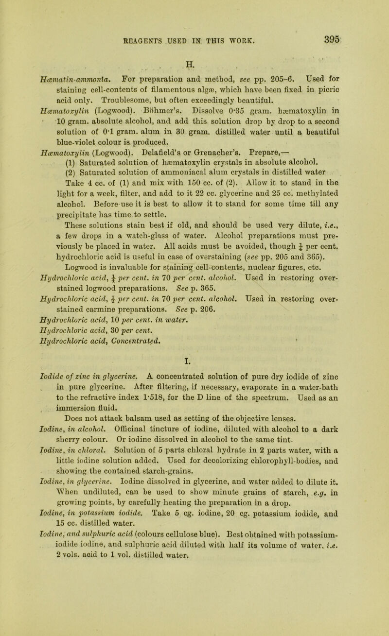 . H. Hcematin-ammonia. For preparation and method, see pp. 205-6. Used for staining cell-contents of filamentous algte, which have been fixed in picric acid only. Troublesome, but often exceedingly beautiful. Hcematoxylin (Logwood). Bohmer’s. Dissolve 0’35 gram, baematoxylin in 10 gram, absolute alcohol, and add this solution drop by drop to a second solution of O’l gram, alum in 30 gram, distilled water until a beautiful blue-violet colour is produced. Hcematoxylin (Logwood). Delafield’s or Grenacher’s. Prepare,— (1) Saturated solution of haBmatoxylin crystals in absolute alcohol. (2) Saturated solution of ammouiacal alum crystals in distilled water Take 4 cc. of (1) and mix with 150 cc. of (2). Allow it to stand in the light for a week, filter, and add to it 22 cc. glycerine and 25 cc. methylated alcohol. Before use it is best to allow it to stand for some time till any precipitate has time to settle. These solutions stain best if old, and should be used very dilute, i.e., a few droj)s in a watch-glass of water. Alcohol preparations must pre- viously be placed in water. All acids must be avoided, though J per cent, hydrochloric acid is useful in case of overstaining (see pp. 205 and 365). Logwood is invaluable for staining cell-contents, nuclear figures, etc. Hydrochloric acid, per cent, in 10 per cent, alcohol. Used in restoring over- stained logwood preparations. See p. 365. Hydrochloric acid, ^ per cent, in 70 per cent, alcohol. Used in restoring over- stained carmine preparations. See p. 206. Hydrochloric acid, 10 per cent, in water. Hydrochloric acid, 30 per cent. Hydrochloric acid, Concentrated. ’ I. Iodide of zinc in glycerine. A concentrated solution of pure dry iodide of zinc in pure glycerine. After filtering, if necessary, evaporate in a water-bath to the refractive index 1*518, for the D line of the spectrum. Used as an immersion fluid. Does not attack balsam used as setting of the objective lenses. Iodine, in alcohol. Officinal tincture of iodine, diluted with alcohol to a dark sherry colour. Or iodine dissolved in alcohol to the same tint. Iodine, in chloral. Solution of 5 parts chloral hydrate in 2 parts water, with a little iodine solution added. Used for decolorizing chlorophyll-bodies, and showing the contained starch-grains. Iodine, in glycerine. Iodine dissolved in glycerine, and water added to dilute it. When undiluted, can be used to show minute grains of starch, e.g. in growing points, by carefully heating the preparation in a drop. Iodine, in potassium iodide. Take 5 eg. iodine, 20 eg. potassium iodide, and 15 cc. distilled water. Iodine, and sulphuric acid (colours cellulose blue). Best obtained with potassium- iodide iodine, and sulphuric acid diluted with half its volume of water, i.e. 2 vols. acid to 1 vol. distilled water.