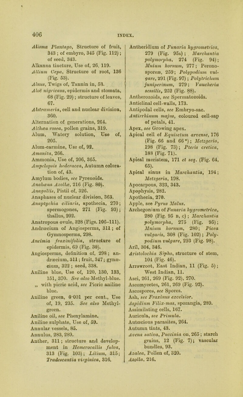 Alisma Plantarjo, Structure of fruit, 343 ; of embyro, 345 (Fig. 112); of seed, 343. Alkanna tincture, Use of, 2G, 119. Allium Cepa, Structure of root, 136 (Fig. 53). A huts, Twigs of. Tannin in, 53. Aloe uignca7\s, epidermis and stomata, 68 (Fig. 29); structure of leaves, 67. Alstrcemeria, cell and nuclear division, 360. Alternation of generations, 264. Allhcea rosea, pollen grains, 319. Alum, Watery solution. Use of, 205. Alum-carmine, Use of, 92. Amanita, 266. Ammonia, Use of, 206, 365. Ampelopsis hecleracea, Autumn colora- tion of, 43. Amylum bodies, see Pyrenoids. Anabcena Azollee, 216 (Fig. 80). Anarjullis, Pistil of, 326. Anaphases of nuclear division, 363. AnaphjcJda ciliaris, apothecia, 270; spermogones, 271 (Fig. 93); thallus, 202. Anatropous ovule, 328 (Figs, 106-111). Androecium of Angiosperms, 311; of Gymnosperms, 298. Aneiviia fraxinifolia, structure of epidermis, 69 (Fig. 30). Angiosperms, definition of, 298 ; an- droecium, 311; fruit, 347; gynte- cium, 322 ; seed, 338. Aniline blue. Use of, 120, 130, 133, 151, 370. See also Methyl-blue. ,, with picric acid, see Picric aniline blue. Aniline green, 0 001 per cent.. Use of, 19, 235. See also Methyl- green. Aniline oil, see Phenylamine. Aniline sulphate, Use of, 59. Annular vessels, 85. Annulus, 283, 289. Anther, 311; structure and develoj?- ment in TIemerocallis fulva, 313 (Fig, 103); Lilium, 315; Tradescantia vii rjinica, 316. Antheridium of Funaria hygrometrica, 279 (Fig. 95a) ; Marchantia polymorpha, 274 (Fig. 94); Muium liornum, 277; Perono- sporeiB, 259; Polyjmdium vul- gare, 291 (Fig. 97); Poly trichum juniperinum, 279; Vaucheria sessilis, 252 (Fig. 88). Antherozoids, see SiDermatozoids. Anticlinal cell-walls, 173, Antipodal cells, see Embryo-sac. Antirrhinum majns, coloured cell-sap of petals, 41. Apex, see Growing apex. Apical cell of Equisetum arvense, 176 (Fig. 66 and 66 *); Metzgeria, 198 (Fig. 73); Pteris cretica, 183 (Fig. 71). Apical meristem, 171 et seq. (Fig. 64, 65). Apical sinus in Marchantia, 194; Metzgeria, 198. Apocarpous, 323, 343. Apophysis, 282. Apothecia, 270, Apj)le, see Pyrus Mains. Archegonium of Funaria hygrometrica, 280 (Fig. 95 B, c) ; Marchantia polymorpha, 275 (Fig. 95); Mniiim hornum, 280; Picea vulgaris, 308 (Fig. 102); Poly- podium vulgare, 293 (Fig. 98). Aril, 304, 346. Aristolochia Sipho, structure of stem, 104 (Fig. 46). Arrowroot, East Indian, 11 (Fig. 5); West Indian, 11. Asei, 261, 269 (Fig. 92), 270. Ascomycetes, 261, 269 (Fig. 92). Ascospores, see Spores. Ash, see Fraxinus excelsior. Aspidium Filix-mas, sporangia, 289. Assimilating cells, 167. Auricula, see Primula. Autoecious parasites, 264. Autumn tints, 43. Arena sativa, Puccinia on, 265 ; starch grains, 12 (Fig. 7); vascular bundles, 93. Azalea, Pollen of, 320. Azolla, 216.