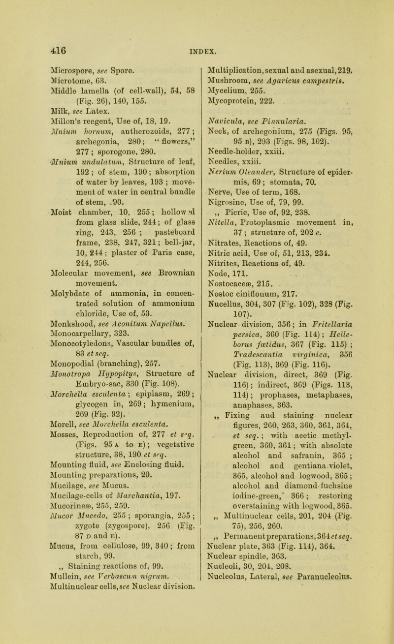 Microspore, sec Spore. Microtome, 03. Middle lamella (of cell-wall), 54, 58 (Fig. 26), 140, 155. Milk, see Latex. Millon’s reagent, Use of, 18, 19. Mnium horniim, antherozoids, 277 ; archegonia, 280; “ flowers,” 277 ; sporogone, 280. ‘Mnium undulatum, Structure of leaf, 192 ; of stem, 190; absorption of water by leaves, 193 ; move- ment of water in central bundle of stem, ,fl0. Moist chamber, 10, 255; hollow ^d from glass slide, 244; of glass ring, 243, 256 ; pasteboard frame, 238, 247, 321; bell-jar, 10, 244; plaster of Paris case, 244, 256. Molecular movement, see Brownian movement. Molybdate of ammonia, in concen- trated solution of ammonium chloride. Use of, 53. Monkshood, see Aconitum Napellus. Monocarpellary, 323. Monocotyledons, Vascular bundles of, 83 etseq. Monopodial (branching), 257. Monotropa Hypopitys, Structure of Embryo-sac, 330 (Fig. 108). Ilorchella esculenta; epiplasm, 269; glycogen in, 269; hymenium, 269 (Fig. 92). Morell, see Morchella esculenta. Mosses, Reproduction of, 211 et Sq. (Figs. 95 A to e) ; vegetative structure, 38, 190 et seq. Mounting fluid, see Enclosing fluid. Mounting preparations, 20. Mucilage, see Mucus. Mucilage-cells of Marchantia, 197. Mucorineae, 255, 259. Mucor Mncedo, 255 ; sporangia, 255 ; zygote (zygospore), 256 (Fig. 87 D and e). Mucus, from cellulose, 99, 340; from starch, 99. ,, Staining reactions of, 99. Mullein, see Verba scum nigrum. Multinuclear cells,sr« Nuclear division. Multiplication, sexual and asexual,219. Mushroom, see Agaricus campestris. Mycelium, 255. Mycoprotein, 222. Navicula, see Pinnularia. Neck, of archegohium, 275 (Figs. 95, 95 b), 293 (Figs. 98, 102). Needle-holder, xxiii. Needles, xxiii. Nerium Oleander, Structure of epider- mis, 69; stomata, 70. Nerve, Use of term, 168. Nigrosine, Use of, 79, 99. ,, Picric, Use of, 92, 238. Nitella, Protoplasmic movement in, 37 ; structure of, 202 e. Nitrates, Reactions of, 49. Nitric acid. Use of, 51, 213, 234. Nitrites, Reactions of, 49. Node, 171. Nostocaceae, 215. Nostoc ciniflonum, 217. Nucellus, 304, 307 (Fig. 102), 328 (Fig. 107). Nuclear division, 356; in Fritellaria persica, 360 (Fig. 114); Helle- boms foetidus, 367 (Fig. 115) ; Tradescantia virginica, 356 (Fig. 113), 369 (Fig. 116). Nuclear division, direct, 369 (Fig. 116); indirect, 369 (Figs. 113, 114); propbases, metaphases, anaphases, 363. „ Fixing and staining nuclear flgures, 260, 263, 360, 361, 364, et seq.; with acetic methyl- green, 360, 361; with absolute alcohol and safranin, 365 ; alcohol aud gentianaviolet, 365, alcohol and logwood, 365 ; alcohol and diamond-fuchsine iodine-green, 366; restoring overstaining with logwood, 365. „ Multinuclear cells, 201, 204 (Fig, 75), 256, 260. „ Permanent preparations, 364 et seq. Nuclear plate, 363 (Fig. 114), 364. Nuclear spindle, 363. Nucleoli, 30, 204, 208. Nucleolus, Lateral, see Paranucleolus.