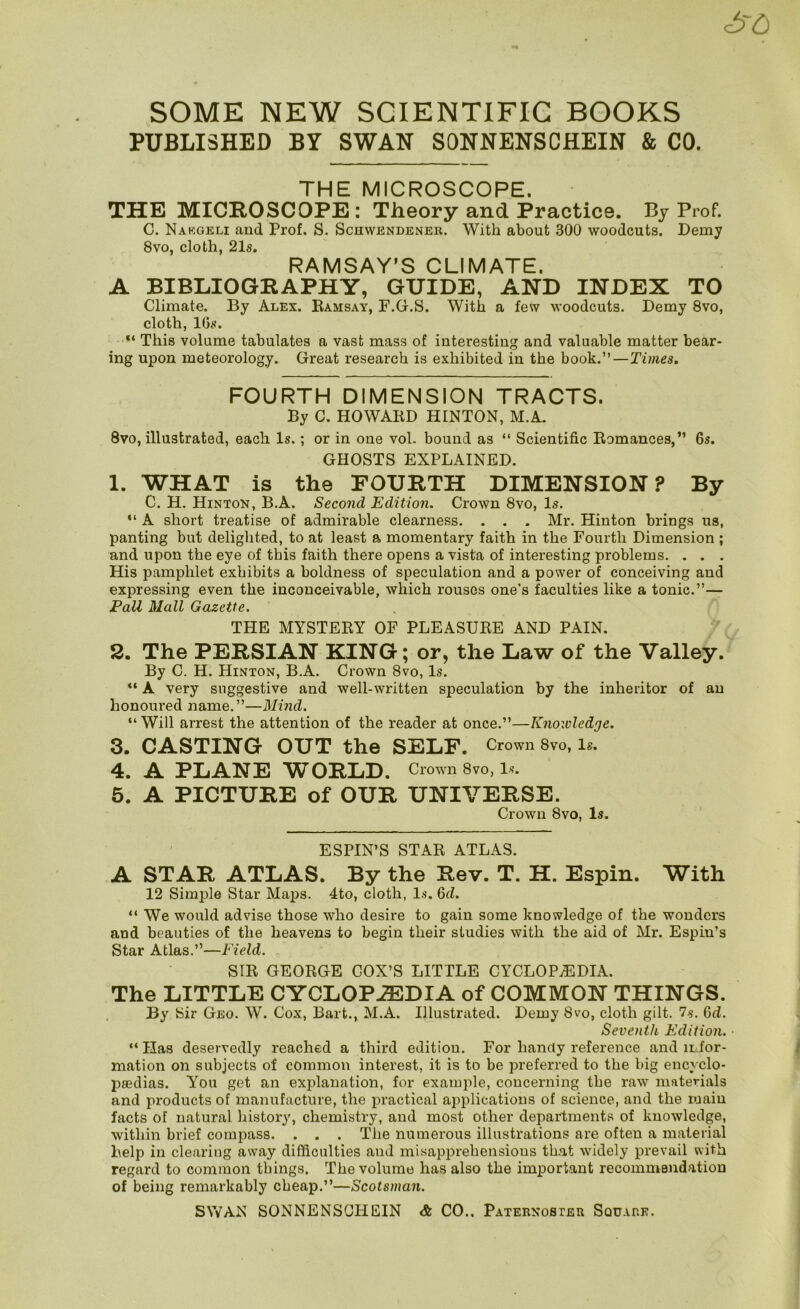 PUBLISHED BY SWAN SONNENSCHEIN & CO. THE MICROSCOPE. THE MICROSCOPE: Theory and Practice. By Prof. C. Nakgeli and Prof. S. Schwendener. With about 300 woodcuts. Demy 8vo, cloth, 21s. RAMSAY’S CLIMATE. A BIBLIOGRAPHY, GUIDE, AND INDEX TO Climate. By Alex. Bamsay, F.G.S. With a few woodcuts. Demy 8vo, cloth, 10s. “ This volume tabulates a vast mass of interesting and valuable matter bear- ing upon meteorology. Great research is exhibited in the book.”—Times. FOURTH DIMENSION TRACTS. By C. HOWAED HINTON, M.A. 8vo, illustrated, each Is.; or in one vol. bound as “ Scientific Bomances,” 6s. GHOSTS EXPLAINED. 1. WHAT is the FOURTH DIMENSION? By C. H. Hinton, B.A. Second Edition. Crown 8vo, Is. “ A short treatise of admirable clearness. . . . Mr. Hinton brings us, panting but delighted, to at least a momentary faith in the Fourth Dimension ; and upon the eye of this faith there opens a vista of interesting problems. . . . His pamphlet exhibits a boldness of speculation and a power of conceiving and expressing even the inconceivable, which rouses one’s faculties like a tonic.”— Fall Mall Gazette. THE MYSTEBY OF PLEASUBE AND PAIN. 2. The PERSIAN KING; or, the Law of the Valley. By C. H. Hinton, B.A. Crown 8vo, Is. A very suggestive and well-written speculation by the inheritor of an honoured name,”—Mind. “ Will arrest the attention of the reader at once.”—Knowledge. 3. CASTING OUT the SELF. Crown 8vo, le. 4. A PLANE WORLD. Crown 8vo, l-s. 5. A PICTURE of OUR UNIVERSE. Crown 8vo, Is. ESPIN’S STAB ATLAS. A STAR ATLAS. By the Rev. T. H. Espin. With 12 Simple Star Maps. 4to, cloth, !.■)'. 6d. “ We would advise those who desire to gain some knowledge of the wonders and beauties of the heavens to begin their studies with the aid of Mr. Espiu’s Star Atlas.”—Field. SIB GEOBGE COX’S LITTLE CYCLOPAEDIA. The LITTLE CYCLOPAEDIA of COMMON THINGS. By Sir Geo. W. Cox, Bart., M.A. Illustrated. Demy 8vo, cloth gilt. 7s. 6d, Seventh Edition. ■ “ Has deservedly reached a third edition. For handy reference and infor- mation on subjects of common interest, it is to be preferred to the big encyclo- piedias. You get an explanation, for example, concerning the raw materials and i:>roducts of manufacture, the practical applications of science, and the pjaiu facts of natural history', chemistry, and most other departments of knowledge, within brief compass. . . . The numerous illustrations are often a material help in clearing away difficulties and misapprehensions th.at widely prevail with regard to common things. The volume has also the important recommendation of being remarkably cheap.”—Scotsman.