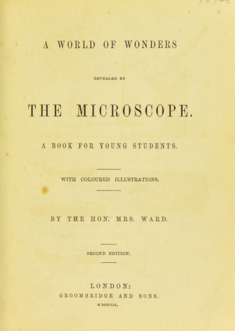 A WORLD OF AVONDER8 REVEALED BY TIIE MICROSCOPE. A BOOK FOR YOUNG STUDENTS. WITH COLOURED ILLUSTRATIONS. BY THE HON. MRS. WARD. SECOND EDITION. LONDON: GROOMBRIDGE AND SONS. MDCCCLIX.