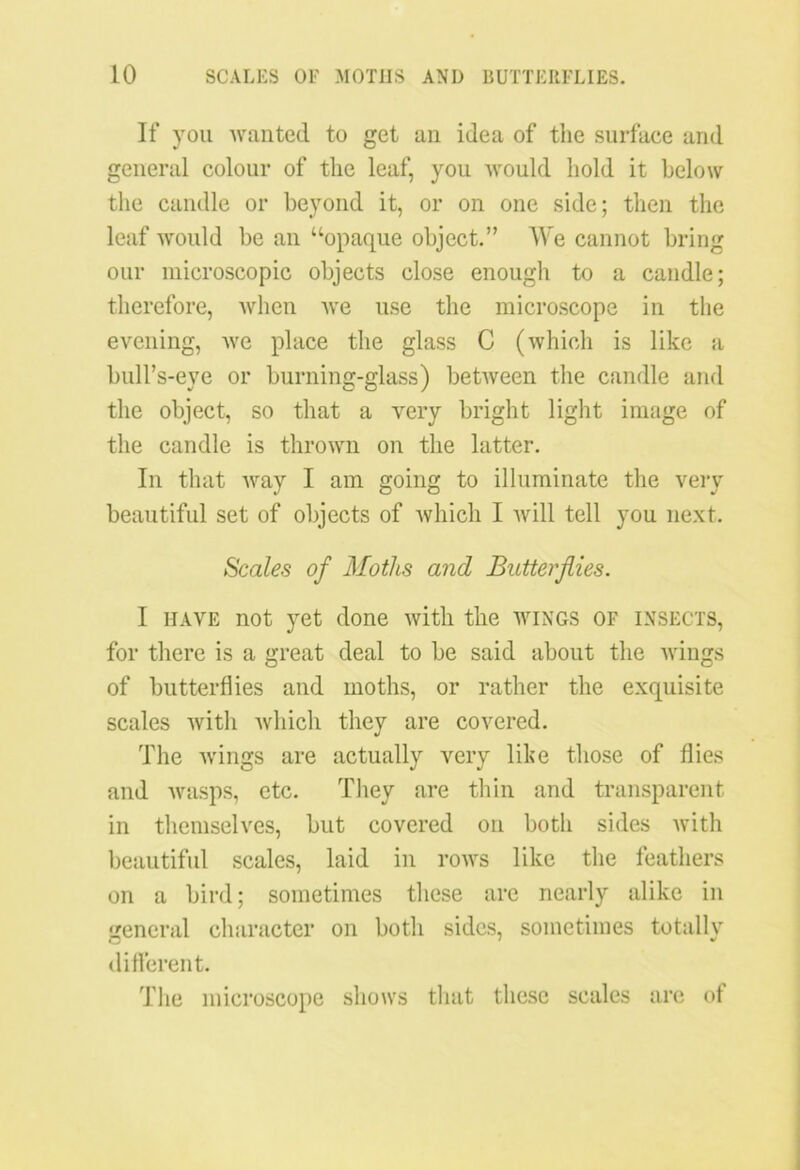 If you wanted to get an idea of the surface and general colour of the leaf, you would hold it below the candle or beyond it, or on one side; then the leaf would be an “opaque object.” We cannot bring our microscopic objects close enough to a candle; therefore, when we use the microscope in the evening, we place the glass C (which is like a bull’s-eye or burning-glass) between the candle and the object, so that a very bright light image of the candle is thrown on the latter. In that way I am going to illuminate the very beautiful set of objects of which I will tell you next. Scales of Moths and Butterflies. I have not yet done with the wings of insects, for there is a great deal to be said about the wings of butterflies and moths, or rather the exquisite scales with which they are covered. The wings are actually very like those of flies and wasps, etc. They are thin and transparent in themselves, but covered on both sides with beautiful scales, laid in rows like the feathers on a bird; sometimes these are nearly alike in general character on both sides, sometimes totally different. The microscope shows that these scales are ot