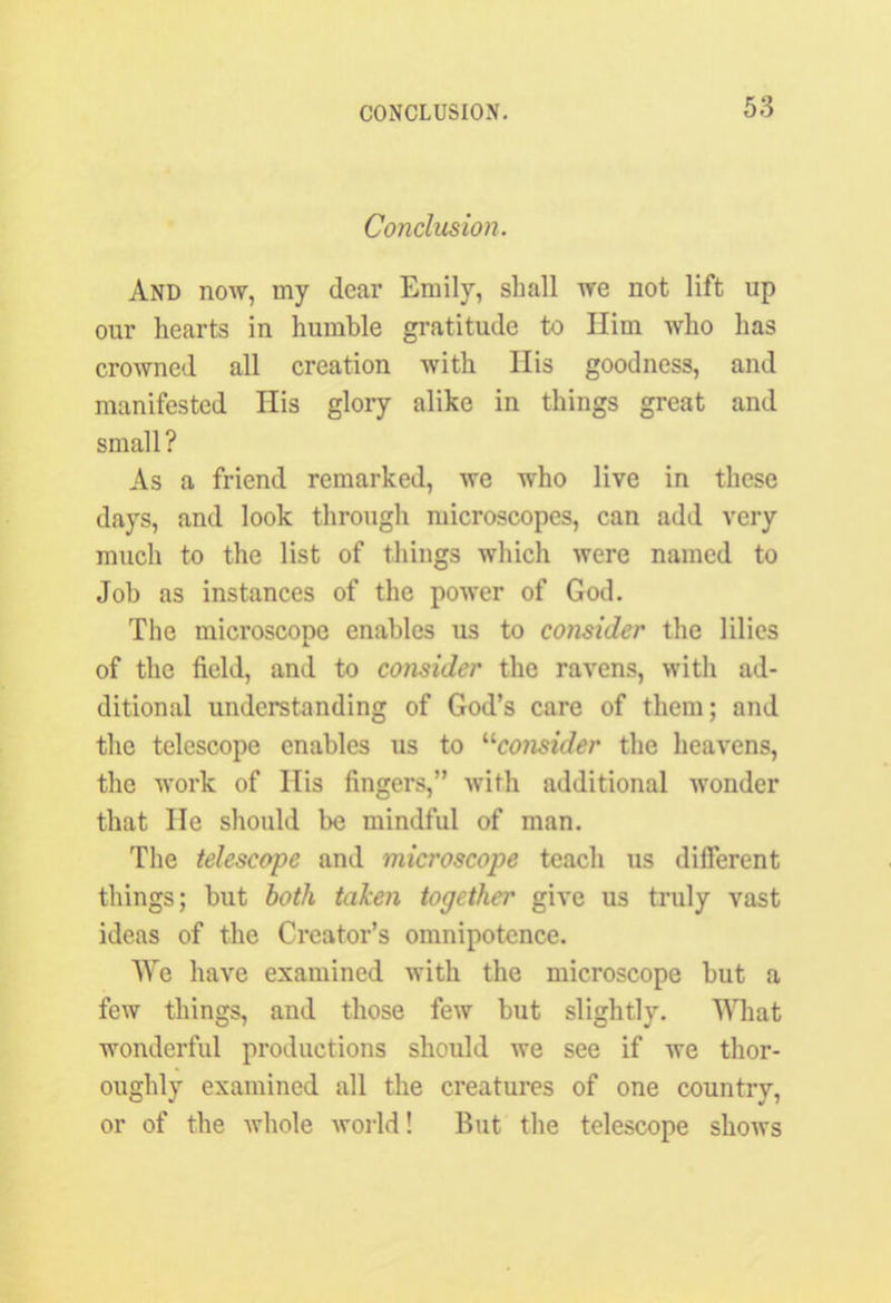 Conclusion. And now, my dear Emily, shall we not lift up our hearts in humble gratitude to Him who has crowned all creation with His goodness, and manifested His glory alike in things great and small? As a friend remarked, we who live in these days, and look through microscopes, can add very much to the list of things which were named to Job as instances of the power of God. The microscope enables us to consider the lilies of the field, and to consider the ravens, with ad- ditional understanding of God’s care of them; and the telescope enables us to ^consider the heavens, the work of His fingers,” with additional wonder that lie should be mindful of man. The telescope and microscope teach us different things; but both taken together give us truly vast ideas of the Creator’s omnipotence. We have examined with the microscope but a few things, and those few but slightly. What wonderful productions should we see if we thor- oughly examined all the creatures of one country, or of the whole world! But the telescope shows