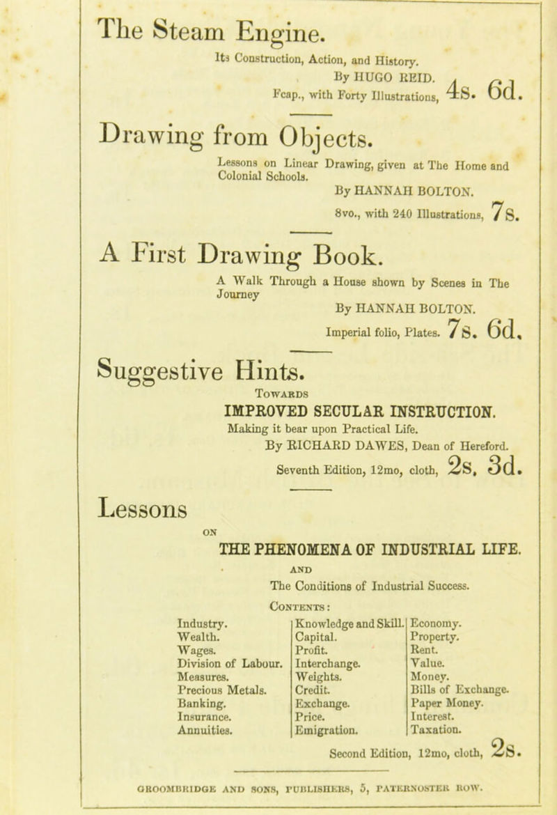 Hie Steam Engine. ItJ Construction, Action, and History. By HUGO KEID. l-'cap., with Forty Illustrations, Drawing from Objects. Lessons on Linear Drawing, given at The Home and Colonial Schools. By HANNAH BOLTON. 8vo., with 240 Illustrations, 7s. 4s. 6d. A First Drawing Book. A Walk Through a House shown by Scenes in The Journey By HANNAH BOLTON. Imperial folio, Plates. 7s. 6d, Suggestive Hints. Towards IMPROVED SECULAR INSTRUCTION. Making it bear upon Practical Life. By RICHARD DAWES, Dean of Hereford. Seventh Edition, 12mo, cloth, 2s. 3d. Lessons ON THE PHENOMENA OF INDUSTRIAL LIFE. AND The Conditions of Industrial Success. Contents : Industry. Wealth. Wages. Division of Labour. Measures. Precious Metals. Banking. Insurance. Annuities. Knowledge and Skill. Capital. Profit. Interchange. Weights. Credit. Exchange. Price. Emigration. Economy. Property. Rent. Value. Money. Bills of Exchange. Paper Money. Interest. Taxation. Second Edition, 12mo, cloth, 2s.