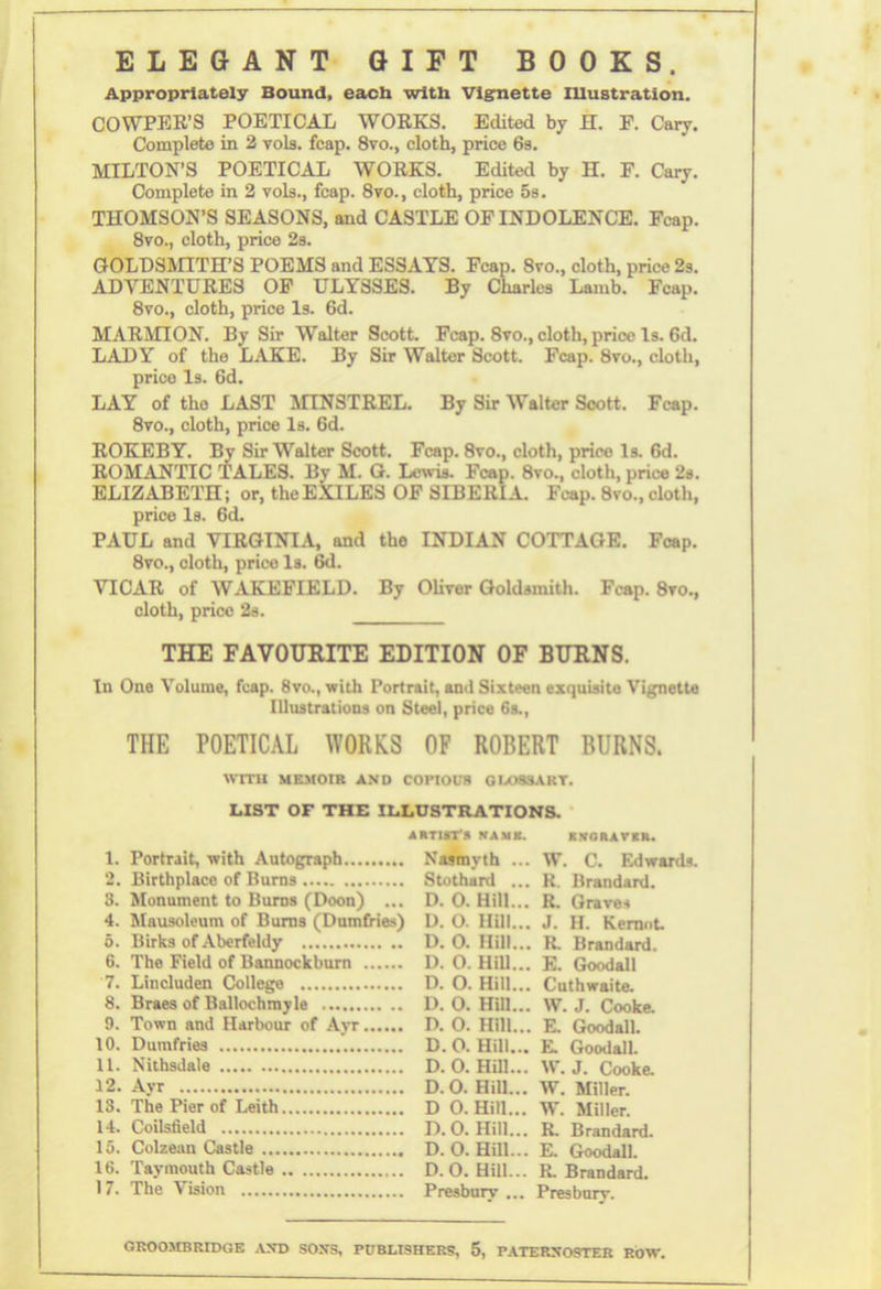 ELEGANT GIFT BOOKS. Appropriately Bound, each with Vignette Illustration. COWPER’S POETICAL WORKS. Edited by H. F. Cary. Complete in 2 vols. fcap. 8vo., cloth, price 6s. MILTON’S POETICAL WORKS. Edited by H. F. Cary. Complete in 2 vols., fcap. 8vo., cloth, price 5s. THOMSON’S SEASONS, and CASTLE OF INDOLENCE. Fcap. 8vo., cloth, price 2s. GOLDSMITH’S POEMS and ESSAYS. Fcap. 8vo., cloth, price 2s. ADVENTURES OF ULYSSES. By Charles Lamb. Fcap. 8vo., cloth, price Is. 6d. MARMION. By Sir Walter Scott. Fcap. 8vo., cloth, price Is. 6d. LADY of the LAKE. By Sir Walter Scott. Fcap. 8vo., cloth, price Is. 6d. LAY of tho LAST MINSTREL. By Sir Walter Scott. Fcap. 8vo., cloth, price Is. 6d. ROKEBY. By Sir Walter Scott. Fcap. 8vo., cloth, price Is. 6d. ROMANTIC TALES. By M. G. Lewis. Fcap. 8vo., cloth, price 2s. ELIZABETH; or, the EXILES OF SIBERIA. Fcap. 8vo., cloth, price Is. 6d. PAUL and VIRGINIA, and the INDIAN COTTAGE. Fcap. 8vo., cloth, price Is. 6d. VICAR of WAKEFIELD. By Oliver Goldsmith. Fcap. 8vo., cloth, price 2s. THE FAVOURITE EDITION OF BURNS. In One Volume, fcap. 8vo., with Portrait, and Sixteen exquisite Vignette Illustrations on Steel, price 6s., THE POETICAL WORKS OF ROBERT BURNS. WITH MEMOIR AND COPIOUS GLOSSAKT. LIST OF THE ILLUSTRATIONS. 1. Portrait, with Autograph 2. Birthplace of Burns 3. Monument to Burns (Doon) ... 4. Mausoleum of Burns (Dumfries) 5. Birks of Aberfeldy 6. The Field of Bannockburn 7. Lincluden College 8. Braes of Ballochmyle 9. Town and Harbour of Ayr 10. Dumfries 11. Nithsdale 12. Ayr 13. The Pier of Leith 14. Coilsfield 15. Colzean Castle 16. Taymouth Castle 17. The Vision ARTIST’S RANK. KVGRAVXK. Nasmyth ... W. C. Edwards. Stothard ... R. Brandard. D. 0. Hill... R. Graves D. O. Hill... J. H. Kernnt. D. O. Hill... R. Brandard. D. O. Hill... E. Good all D. O. Hill... Cuthwaite. D. O. Hill... W. J. Cooke. D. O. Hill... E. Goodall. D.O. Hill... E. Goodall. D. O. Hill... W.J. Cooke. D.O. Hill... W. Miller. D 0. Hill... W. Miller. D.O. Hill... R. Brandard. D.O. Hill... E. Goodall. D.O. Hill... R. Brandard. Presbury ... Presburv.