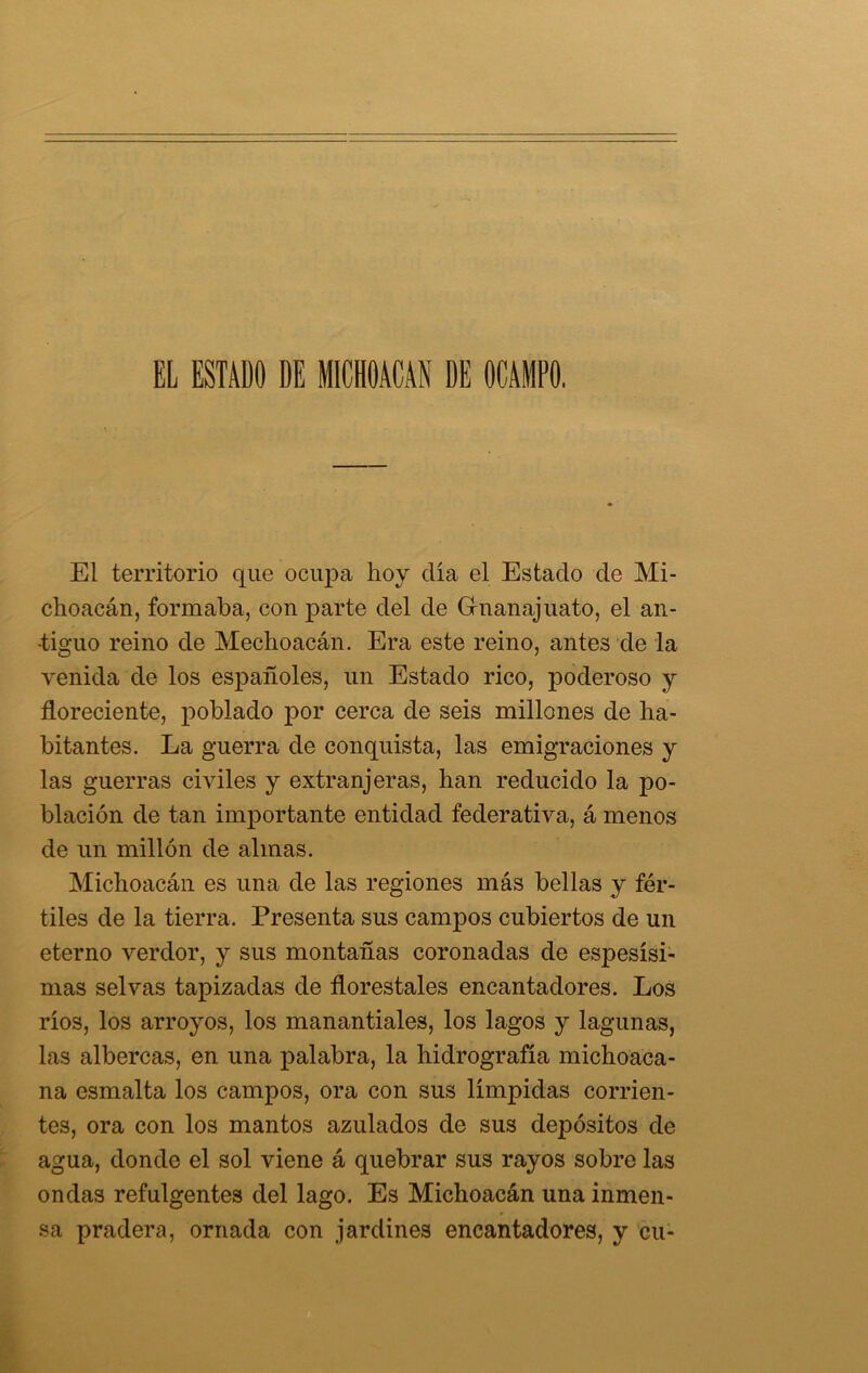 EL ESTADO DE MICHOACAN DE OCAMPO. El territorio que ocupa hoy clia el Estado de Mi- choacán, formaba, con parte del de Griianajuato, el an- tiguo reino de Mechoacán. Era este reino, antes de la venida de los españoles, un Estado rico, poderoso y floreciente, poblado por cerca de seis millones de ha- bitantes. La guerra de conquista, las emigraciones y las guerras civiles y extranjeras, han reducido la po- blación de tan importante entidad federativa, á menos de un millón de almas. Michoacán es una de las regiones más bellas y fér- tiles de la tierra. Presenta sus canppos cubiertos de un eterno verdor, y sus montañas coronadas de espesísi- mas selvas tapizadas de florestales encantadores. Los ríos, los arroyos, los manantiales, los lagos y lagunas, las albercas, en una palabra, la hidrografía michoaca- na esmalta los campos, ora con sus límpidas corrien- tes, ora con los mantos azulados de sus depósitos de agua, donde el sol viene á quebrar sus rayos sobre las ondas refulgentes del lago. Es Michoacán una inmen- sa pradera, ornada con jardines encantadores, y cu-