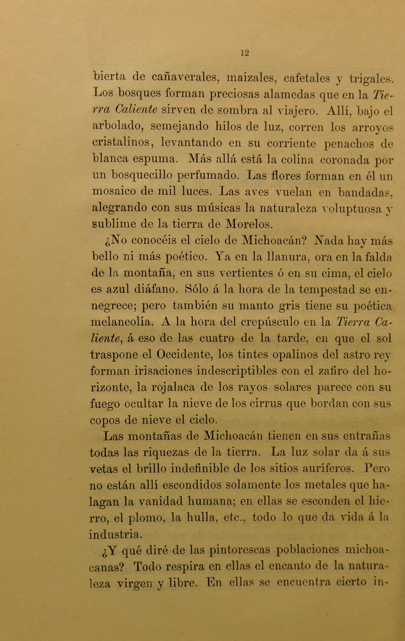 bierta de cañaverales, maizales, cafetales y trigales. Los bosques forman preciosas alamedas que en la Tie- rra Caliente sirven de sombra al viajero. Allí, bajo el arbolado, semejando hilos de luz, corren los arroyos cristalinos, levantando en su corriente penachos de blanca espuma. Más allá está la colina coronada por un bosquecillo perfumado. Las flores forman en él un mosaico de mil luces. Las aves vuelan en bandadas, alegrando con sus músicas la naturaleza voluptuosa y sublime de la tierra de Morelos. ¿No conocéis el cielo de Michoacán? Nada hav más bello ni más poético. Ya en la llanura, ora en la falda de la montaña, en sus vertientes ó en su cima, el cielo es azul diáfano. Sólo á la hora de la tempestad se en- negrece; pero también su manto gris tiene su poética melancolía. A la hora del crepúsculo en la Tierra Ca- liente, á eso de las cuatro de la tarde, en que el sol traspone el Occidente, los tintes opalinos del astro rey forman irisaciones indescriptibles con el zafiro del ho- rizonte, la rojalaca de los rayos solares parece con su fuego ocultar la nieve de los cirrus que bordan con sus copos de nieve el cielo. Las montañas de Michoacán tienen en sus entrañas todas las riquezas de la tierra. La luz solar da á sus vetas el brillo indefinible de los sitios auríferos. Pero no están allí escondidos solamente los metales que ha- lagan la vanidad humana; en ellas se esconden el hie- rro, el plomo, la hulla, etc., todo lo que da vida á la industria. ¿Y qué diré de las pintorescas poblaciones michoa- canas? Todo respira en ellas el encanto de la natura- leza virgen y libre. En ellas se encuentra cierto in- O C