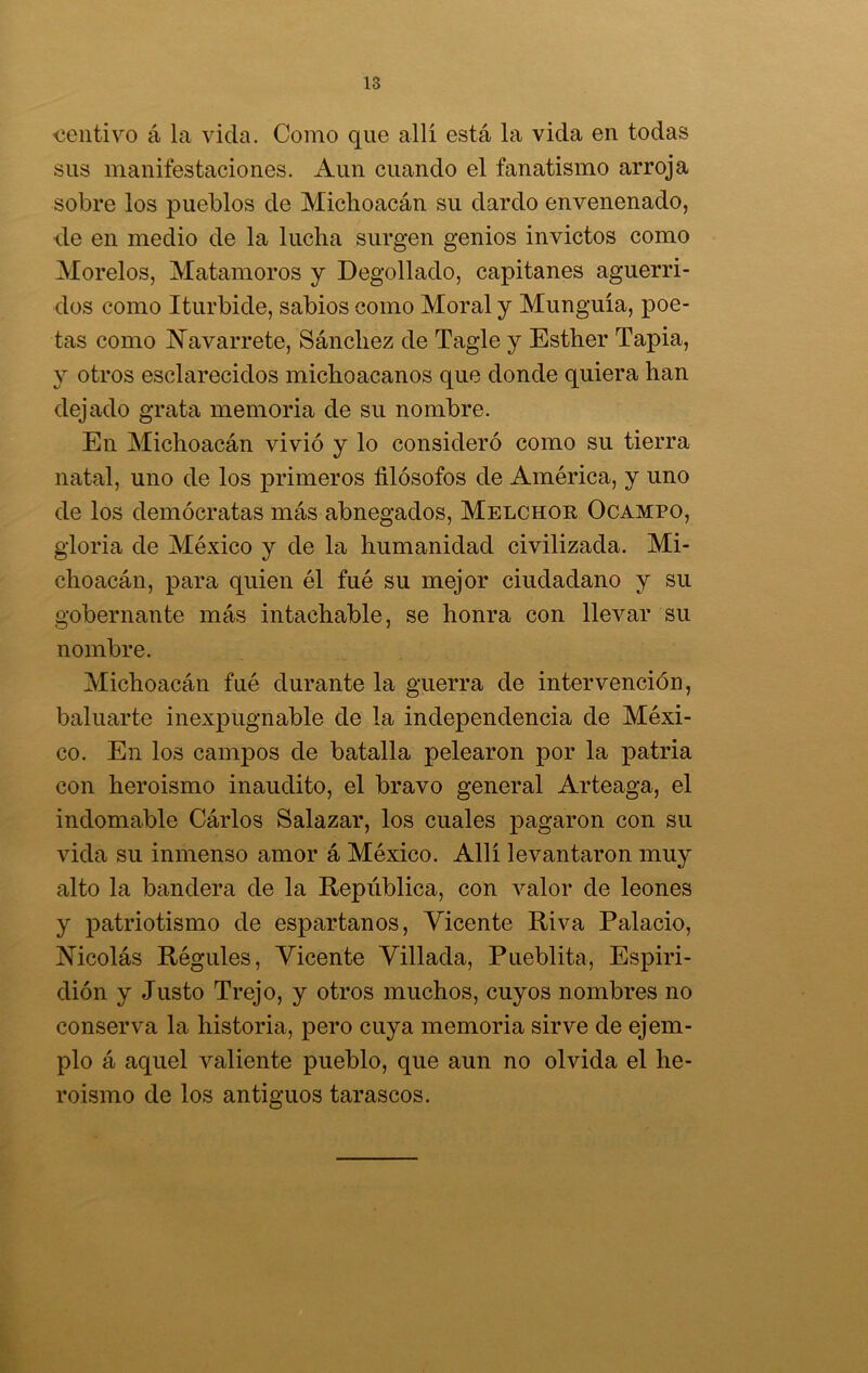 <3entivo á la vida. Como que allí está la vida en todas sus manifestaciones. Aun cuando el fanatismo arroja sobre los pueblos de Miclioacán su dardo envenenado, de en medio de la lucha surgen genios invictos como Morelos, Matamoros y Degollado, capitanes aguerri- dos como Iturbide, sabios como Moral y Munguía, poe- tas como Navarrete, Sánchez de Tagle y Esther Tapia, y otros esclarecidos michoacanos que donde quiera han dejado grata memoria de su nombre. En Michoacán vivió y lo consideró como su tierra natal, uno de los primeros filósofos de América, y uno de los demócratas más abnegados, Melchor Ocampo, gloria de México y de la humanidad civilizada. Mi- choacán, para quien él fué su mejor ciudadano y su gobernante más intachable, se honra con llevar su nombre. Michoacán fué durante la guerra de intervención, baluarte inexpugnable de la independencia de Méxi- co. En los campos de batalla pelearon por la patria con heroísmo inaudito, el bravo general Arteaga, el indomable Cárlos Salazar, los cuales pagaron con su vida su inmenso amor á México. Allí levantaron muy alto la bandera de la República, con valor de leones y patriotismo de espartanos, Vicente Riva Palacio, Nicolás Régules, Vicente Villada, Pueblita, Espiri- dión y Justo Trejo, y otros muchos, cuyos nombres no conserva la historia, pero cuya memoria sirve de ejem- plo á aquel valiente pueblo, que aun no olvida el he- roísmo de los antiguos tarascos.