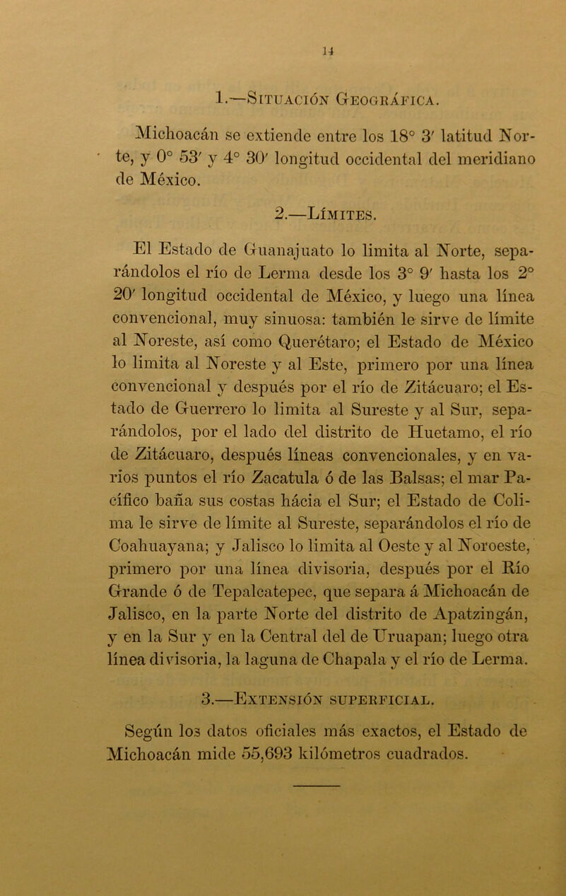 1.—Situación Geográfica. Michoacán se extiende entre los 18° 3' latitud Nor- te, y 0o 53' y 4o 30' longitud occidental del meridiano de México. 2.—Límites. El Estado de Guanajuato lo limita al Norte, sepa- rándolos el río de Lerma desde los 3o 9' hasta los 2o 20' longitud occidental de México, y luego una línea convencional, muy sinuosa: también le sirve de límite al Noreste, así como Querétaro; el Estado de México lo limita al Noreste y al Este, primero por una línea convencional y después por el río de Zitácuaro; el Es- tado de Guerrero lo limita al Sureste y al Sur, sepa- rándolos, por el lado del distrito de Huetamo, el río de Zitácuaro, después líneas convencionales, y en va- rios puntos el río Zacatilla ó de las Balsas; el mar Pa- cífico baña sus costas hácia el Sur; el Estado de Coli- ma le sirve de límite al Sureste, separándolos el río de Coahuayana; y Jalisco lo limita al Oeste y al Noroeste, primero por una línea divisoria, después por el Río Grande ó de Tepalcatepec, que separa á Michoacán de Jalisco, en la parte Norte del distrito de Apatzingán, y en la Sur y en la Central del de Uruapan; luego otra línea divisoria, la laguna de Chapala y el río de Lerma. 3.—Extensión superficial. Según los datos oficiales más exactos, el Estado de Michoacán mide 55,693 kilómetros cuadrados.