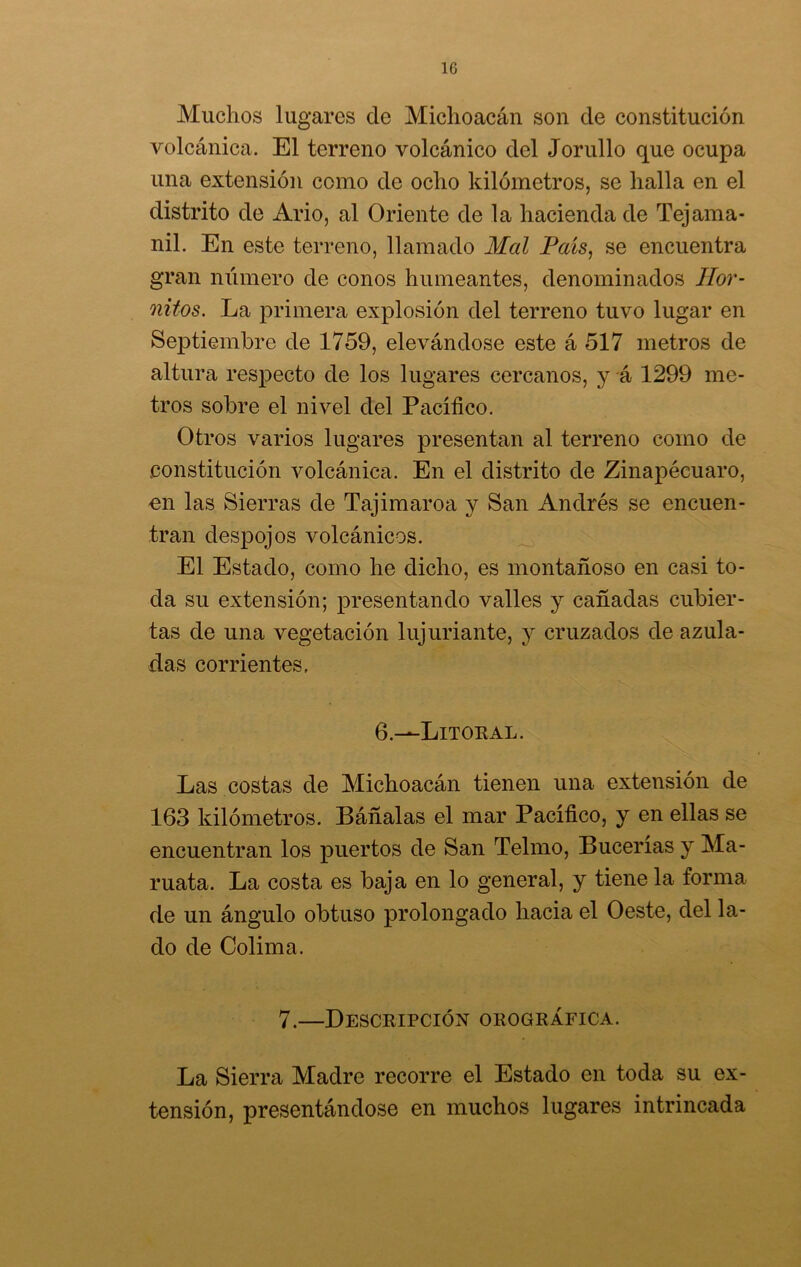 1G Muchos lugares de Michoacán son de constitución volcánica. El terreno volcánico del Jorullo que ocupa una extensión como de ocho kilómetros, se halla en el distrito de Ario, al Oriente de la hacienda de Tejama- nil. En este terreno, llamado Mal País, se encuentra gran número de conos humeantes, denominados Ilor- nitos. La primera explosión del terreno tuvo lugar en Septiembre de 1759, elevándose este á 517 metros de altura respecto de los lugares cercanos, y á 1299 me- tros sobre el nivel del Pacífico. Otros varios lugares presentan al terreno como de constitución volcánica. En el distrito de Zinapécuaro, en las Sierras de Tajimaroa y San Andrés se encuen- tran despojos volcánicos. El Estado, como he dicho, es montañoso en casi to- da su extensión; presentando valles y cañadas cubier- tas de una vegetación lujuriante, y cruzados de azula- das corrientes. 6.—Litoral. Las costas de Michoacán tienen una extensión de 163 kilómetros. Báñalas el mar Pacífico, y en ellas se encuentran los puertos de San Telmo, Bucerías y Ma- ruata. La costa es baja en lo general, y tiene la forma de un ángulo obtuso prolongado hacia el Oeste, del la- do de Colima. 7.—Descripción orográfica. La Sierra Madre recorre el Estado en toda su ex- tensión, presentándose en muchos lugares intrincada