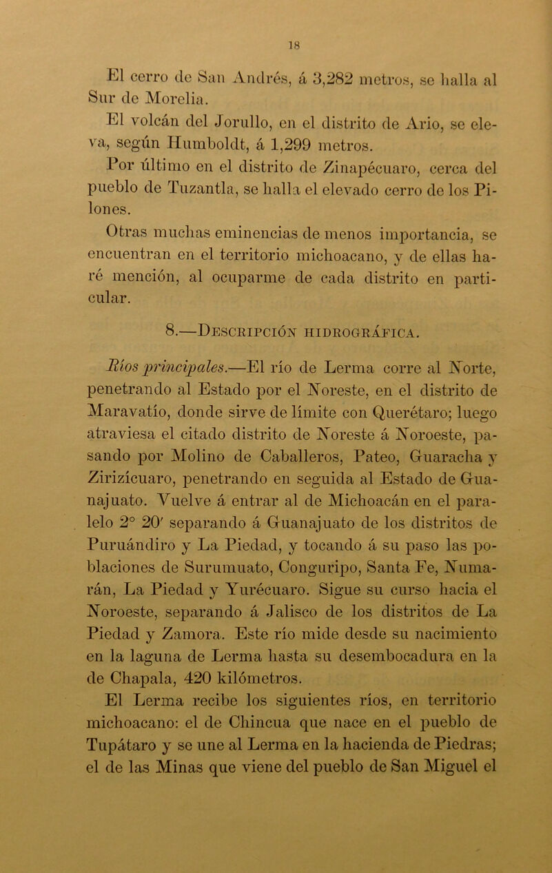 El cerro de San Andrés, á 3,282 metros, se halla al Sur de Morelia. El volcán del Jorullo, en el distrito de Ario, se ele- va, según Ilumboldt, á 1,299 metros. Por último en el distrito de Zinapécuaro, cerca del pueblo de Tuzan tía, se baila el elevado cerro de los Pi- lones. Otras muchas eminencias de menos importancia, se encuentran en el territorio michoacano, y de ellas ha- ré mención, al ocuparme de cada distrito en parti- cular. 8.—Descripción hidrográfica. Ríos principales.—El rio de Lerma corre al Norte, penetrando al Estado por el Noreste, en el distrito de Maravatio, donde sirve de limite con Querétaro; luego atraviesa el citado distrito de Noreste á Noroeste, pa- sando por Molino de Caballeros, Pateo, Guaracha y Zirizicuaro, penetrando en seguida al Estado de Gua- najuato. Vuelve á entrar al de Michoacán en el para- lelo 2o 20' separando á Guanajuato de los distritos de Puruándiro y La Piedad, y tocando á su paso las po- blaciones de Surumuato, Conguripo, Santa Fe, Ñama- rán, La Piedad y Yurécuaro. Sigue su curso hacia el Noroeste, separando á Jalisco de los distritos de La Piedad y Zamora. Este rio mide desde su nacimiento en la laguna de Lerma hasta su desembocadura en la de Chapala, 420 kilómetros. El Lerma recibe los siguientes ríos, en territorio michoacano: el de Chincua que nace en el pueblo de Tupátaro y se une al Lerma en la hacienda de Piedras; el de las Minas que viene del pueblo de San Miguel el