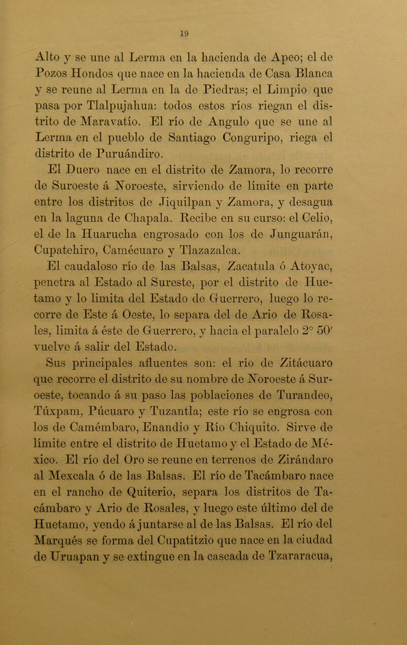 Alto y se une al Lerma en la hacienda de Apeo; el de Pozos Hondos que nace en la hacienda de Casa Blanca y se reúne al Lerma en la de Piedras; el Limpio que pasa por Tlalpujah.ua: todos estos ríos riegan el dis- trito de Mar a vatio. El río de Angulo que se une al Lerma en el pueblo de Santiago Conguripo, riega el distrito de Puruándiro. El Huero nace en el distrito de Zamora, lo recorre de Suroeste á Noroeste, sirviendo de límite en parte entre los distritos de Jiquilpan y Zamora, y desagua en la laguna de Chapala. Recibe en su curso: el Celio, el de la Huarucha engrosado con los de Junguarán, Cupatehiro, Camécuaro y Tlazazalca. El caudaloso río de las Balsas, Zacatilla ó Atoyac, penetra al Estado al Sureste, por el distrito de Hue- tamo y lo limita del Estado de Guerrero, luego lo re- corre de Este á Oeste, lo separa del de Ario de Rosa- les, limita á éste de Guerrero, y hacia el paralelo 2o 50' vuelve á salir del Estado. Sus principales afluentes son: el río de Zitácuaro que recorre el distrito de su nombre de Noroeste á Sur- oeste, tocando á su paso las poblaciones de Turandeo, Túxpam, Púcuaro y Tuzantla; este río se engrosa con los de Camémbaro, Enandio y Río Chiquito. Sirve de límite entre el distrito de Huetamo y el Estado de Mé- xico. El río del Oro se reúne en terrenos de Zirándaro al Mexcala ó de las Balsas. El río de Tacámbaro nace en el rancho de Quiterio, separa los distritos de Ta- cámbaro y Ario de Rosales, y luego este último del de Huetamo, yendo á juntarse al de las Balsas. El río del Marqués se forma del Cupatitzio que nace en la ciudad de Uruapan y se extingue en la cascada de Tzararacua,