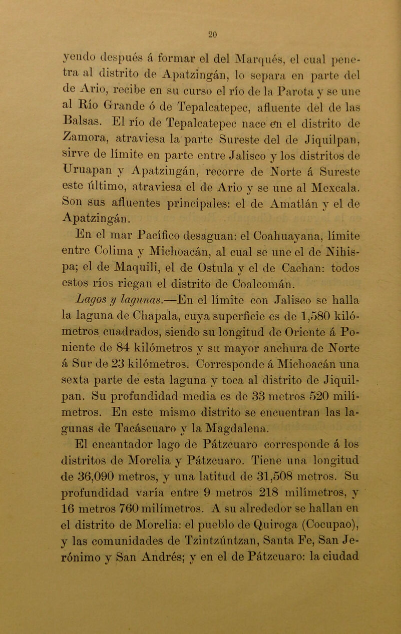 yendo después á formar el del Marqués, el cual pene- tra al distrito de Apatzingán, lo separa en parte del de Ario, recibe en su curso el río de la Farota y se une al Río Grande ó de Tepalcatepec, afluente del de las Balsas. El río de Tepalcatepec nace en el distrito de Zamora, atraviesa la parte Sureste del de Jiquilpan, sirve de límite en parte entre Jalisco y los distritos de Uruapan y Apatzingán, recorre de Norte á Sureste este ultimo, atraviesa el de Ario y se une al Mcxcala. Son sus afluentes principales: el de Amatlán y el de Apatzingán. En el mar Pacífico desaguan: el Coahuayana, límite entre Colima y Michoacán, al cual se une el de Nihis- pa; el de Maquili, el de Ostula y el de Cachan: todos estos ríos riegan el distrito de Coaleomán. Lagos y lagunas.—En el límite con Jalisco se halla la laguna de Chapala, cu}7a superficie es de 1,580 kiló- metros cuadrados, siendo su longitud de Oriente á Po- niente de 84 kilómetros y su mayor anchura de Norte á Sur de 23 kilómetros. Corresponde á Michoacán una sexta parte de esta laguna y toca al distrito de Jiquil- pan. Su profundidad media es de 33 metros 520 milí- metros. En este mismo distrito se encuentran las la- gunas de Tacáscuaro y la Magdalena. El encantador lago de Pátzcuaro corresponde á los distritos de Morelia y Pátzcuaro. Tiene una longitud de 36,090 metros, y una latitud de 31,508 metros. Su profundidad varía entre 9 metros 218 milímetros, y 16 metros 760 milímetros. A su alrededor se hallan en el distrito de Morelia: el pueblo de Quiroga (Cocupao), y las comunidades de Tzintzúntzan, Santa Fe, San Je- rónimo y San Andrés; y en el de Pátzcuaro: la ciudad