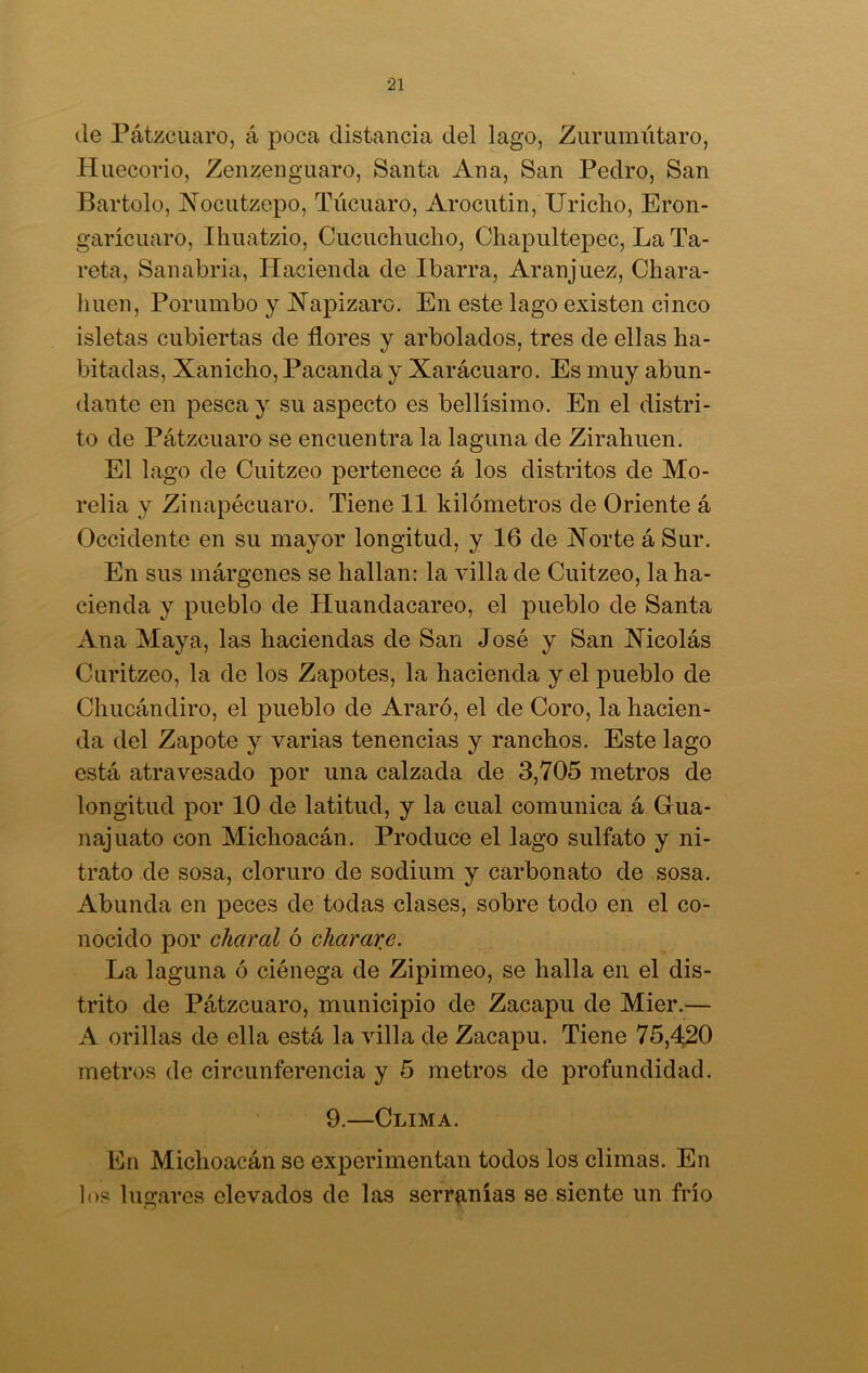 de Pátzcuaro, á poca distancia del lago, Zurumútaro, Huecorio, Zenzenguaro, Santa Ana, San Pedro, San Bartolo, Noeutzepo, Túcuaro, Arocutin, Uricho, Eron- garícuaro, Ihuatzio, Cucuchucho, Chapultepec, LaTa- reta, San abría, Hacienda de Ibarra, Aranjuez, Chara- huen, Porumbo y Napizaro. En este lago existen cinco isletas cubiertas de flores y arbolados, tres de ellas ha- bitadas, Xanicho, Pacanda y Xarácuaro. Es muy abun- dante en pesca y su aspecto es bellísimo. En el distri- to de Pátzcuaro se encuentra la laguna de Zirahuen. El lago de Cuitzeo pertenece á los distritos de Mo- relia y Zinapécuaro. Tiene 11 kilómetros de Oriente á Occidente en su mayor longitud, y 16 de Xorte á Sur. En sus márgenes se hallan: la villa de Cuitzeo, la ha- cienda y pueblo de Huandacareo, el pueblo de Santa Ana Maya, las haciendas de San José y San Nicolás Curitzeo, la de los Zapotes, la hacienda y el pueblo de Chucándiro, el pueblo de Araró, el de Coro, la hacien- da del Zapote y varias tenencias y ranchos. Este lago está atravesado por una calzada de 3,705 metros de longitud por 10 de latitud, y la cual comunica á Grua- najuato con Michoacán. Produce el lago sulfato y ni- trato de sosa, cloruro de sodium y carbonato de sosa. Abunda en peces de todas clases, sobre todo en el co- nocido por chaval ó chavare. La laguna ó ciénega de Zipimeo, se halla en el dis- trito de Pátzcuaro, municipio de Zacapu de Mier.— A orillas de ella está la villa de Zacapu. Tiene 75,420 metros de circunferencia y 5 metros de profundidad. 9.—Clima. En Michoacán se experimentan todos los climas. En los lugares elevados de las serranías se siente un frío