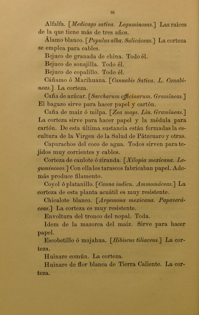 Alfalfa. \_Med.icago sativa. Leguminosas.] Las raíces de la que tiene más de tres años. Álamo blanco. [Populus alba. Salicáceas.] La corteza se emplea para cables. Bejuco de granada de china. Todo él. Bejuco de sonajilla. Todo él. Bejuco de copalillo. Todo él. Cáñamo ó Marihuana. \Cannabis Sativa. L. Canabí- neas. ] La corteza. Caña de azúcar. \_Saccharum officinarum. Gramíneas.~\ El bagazo sirve para hacer papel y cartón. Caña de maíz ó milpa. [.Zea mays. Lin. Gramíneas.] La corteza sirve para hacer papel y la médula para cartón. De esta última sustancia están formadas la es- cultura de la Virgen de la Salud de Pátzcuaro y otras. Caparachos del coco de agua. Todos sirven para te- jidos muy corrientes y cables. Corteza de caulote ó ziranda. [Xilopia mexicana. Le- guminosas..] Con ella los tarascos fabricaban papel. Ade- más produce filamento. Coyol ó platanillo. [Canna indica. Ammomáceas.'] La corteza de esta planta acuátil es muy resistente. Chicalote blanco. \_Argemona mexicana. Papaverá- ceas.] La corteza es muy resistente. Envoltura del tronco del nopal. Toda. Idem de la mazorca del maíz. Sirve para hacer papel. Escobetillo ó majahua. \_Hibiscus tiliaceus.'] La cor- teza. Humare común. La corteza. Huinare de flor blanca de Tierra Caliente. La cor- teza.