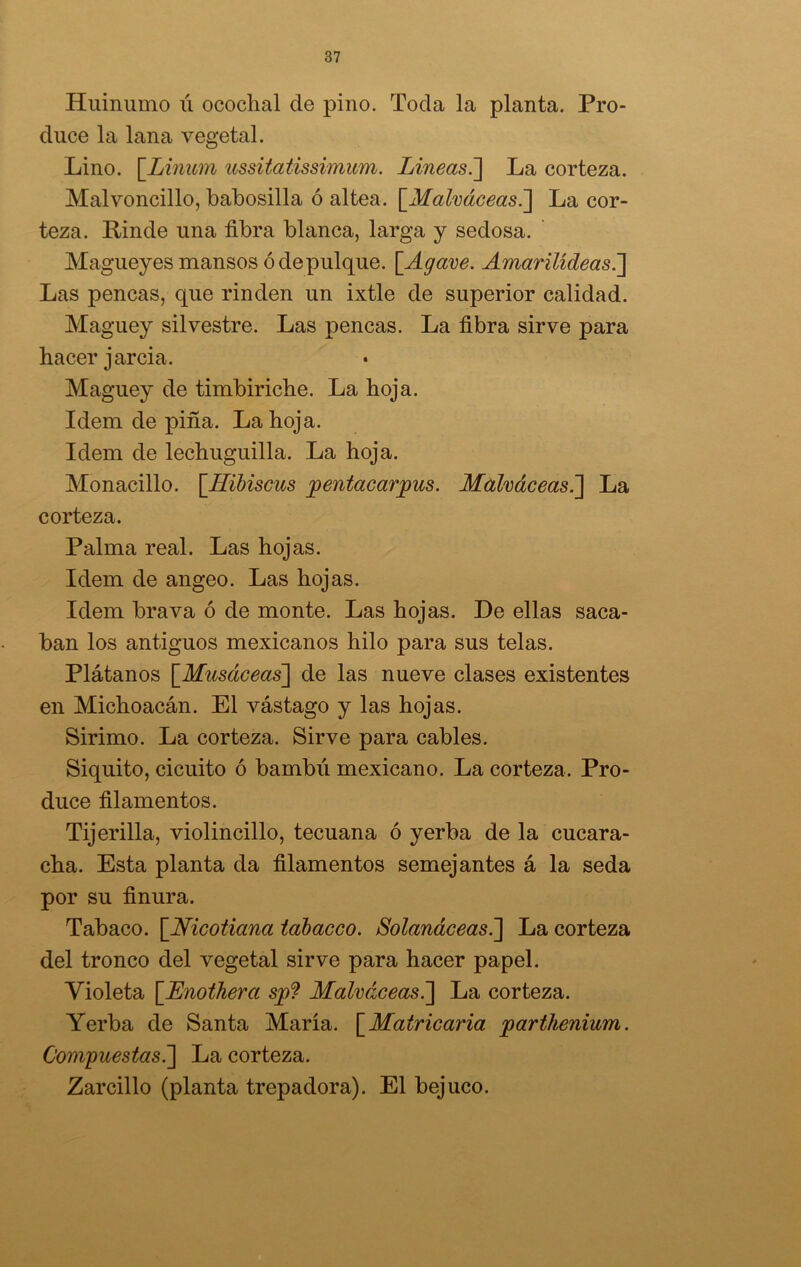 Huinumo ii ococlial ele pino. Toda la planta. Pro- duce la lana vegetal. Lino. [Linum ussitatissimum. Lineas.] La corteza. Malvoncillo, babosilla ó altea. \_Malváceas.] La cor- teza. Linde una fibra blanca, larga y sedosa. Magueyes mansos ó de pulque. [Agave. Amarüídeas.] Las pencas, que rinden un ixtle de superior calidad. Maguey silvestre. Las pencas. La fibra sirve para hacer jarcia. Maguey de timbiriche. La hoja. Idem de pifia. La hoja. Idem de lechuguilla. La hoja. Monacillo. \Hibiscus pentacarjpus. Malváceas.] La corteza. Palma real. Las hojas. Idem de angeo. Las hojas. Idem brava ó de monte. Las hojas. De ellas saca- ban los antiguos mexicanos hilo para sus telas. Plátanos [Musáceas] de las nueve clases existentes en Michoacán. El vástago y las hojas. Sirimo. La corteza. Sirve para cables. Siquito, cicuito ó bambú mexicano. La corteza. Pro- duce filamentos. Tijerilla, violincillo, tecuana ó yerba de la cucara- cha. Esta planta da filamentos semejantes á la seda por su finura. Tabaco. [Nicotiana tobáceo. Solanáceas.] La corteza del tronco del vegetal sirve para hacer papel. Violeta [Lnothera sjp? Malváceas.] La corteza. Yerba de Santa María. [Matricaria partkenium. Compuestas.'] La corteza. Zarcillo (planta trepadora). El bejuco.