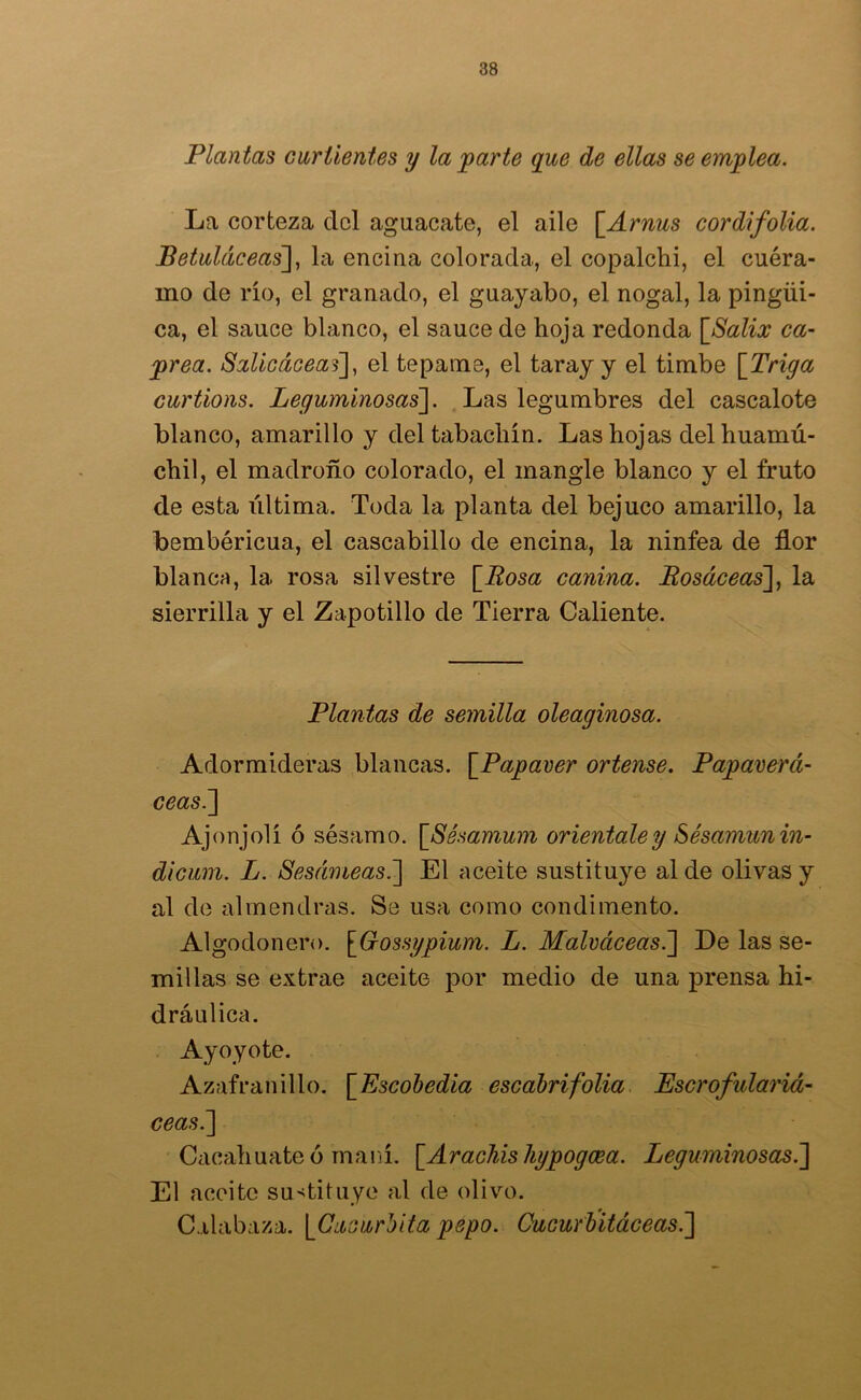 Plantas curtientes y la parte que de ellas se emplea. La corteza del aguacate, el aile \_Arnus cordifolia. Betuláceas], la encina colorada, el copalchi, el cuéra- mo de río, el granado, el guayabo, el nogal, la pingüi- ca, el sauce blanco, el sauce de hoja redonda \_Salix ca- prea. Salicáceas], el tepame, el taray y el timbe [Triga curtions. Leguminosas]. Las legumbres del cascalote blanco, amarillo y deltabachín. Las hojas del huamú- chil, el madroño colorado, el mangle blanco y el fruto de esta última. Toda la planta del bejuco amarillo, la bembéricua, el cascabillo de encina, la ninfea de flor blanca, la rosa silvestre [Rosa canina. Bosáceas], la sierrilla y el Zapotillo de Tierra Caliente. Plantas de semilla oleaginosa. Adormideras blancas. \_Papaver órlense. Papaverá- ceas.] Ajonjolí ó sésamo. \_Sésamum oriéntale y Sésamun in- di cum. L. Sesámeas.] El aceite sustituye al de olivas y al de almendras. Se usa como condimento. Algodonero. [Gossypium. L. Malváceas.] De las se- millas se extrae aceite por medio de una prensa hi- dráulica. Ayoyote. Azafranillo. \Escobedia escabrifolia Escrofulariá- ceas.] Cacahuate ó maní. [.AracMshypogcea. Leguminosas.] El aceite sustituye al de olivo. Calabaza. [Cucúrbitapepo. Cucurbitáceas.]