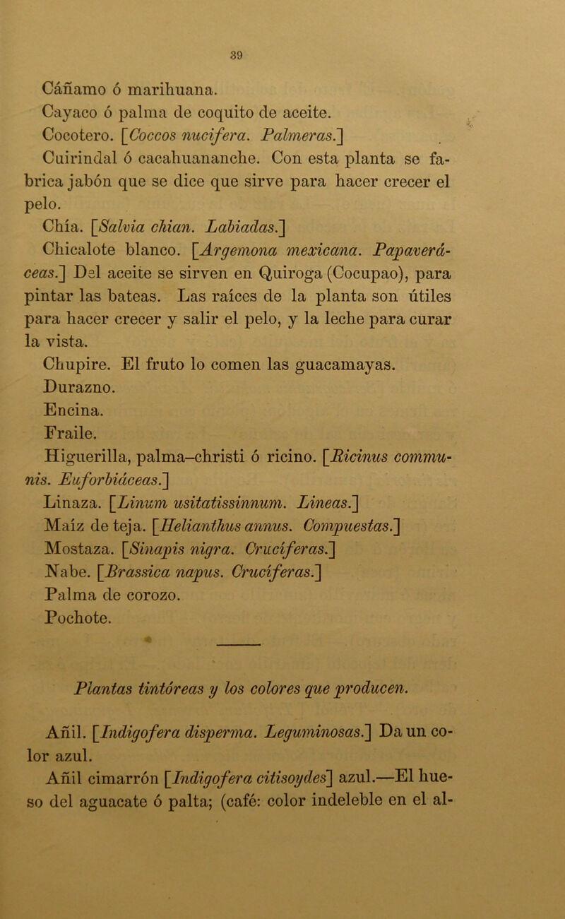 Cáñamo ó marihuana. Cayaco ó palma ele coquito ele aceite. Cocotero. [Coceos nucífera. Palmeras.] Cuirinelal ó cacahuananche. Con esta planta se fa- brica jabón que se dice que sirve para hacer crecer el pelo. Chía. [Salvia chian. Labiadas.] Chicalote blanco. \_Argemona mexicana. Papaverá- ceas.] Del aceite se sirven en Quiroga (Cocupao), para pintar las bateas. Las raíces de la planta son útiles para hacer crecer y salir el pelo, y la leche para curar la vista. Chupire. El fruto lo comen las guacamayas. Durazno. Encina. Fraile. Higuerilla, palma-christi ó ricino. [Bicinus commu- nis. Euforbiáceas.] Linaza. [Linum usitatissinnum. Lineas.] Maíz de teja. [Helianthus annus. Compuestas.'] Mostaza. [Sinapis nigra. Cruciferas.] Nabe. [Brassica napus. Cruciferas.] Palma de corozo. Pochote. Plantas tintóreas y los colores que producen. Añil. [Lndigof era disperma. Leguminosas.] Da un co- lor azul. Añil cimarrón [Indigofera citisoydes] azul.—El hue- so del aguacate ó palta; (café: color indeleble en el al-