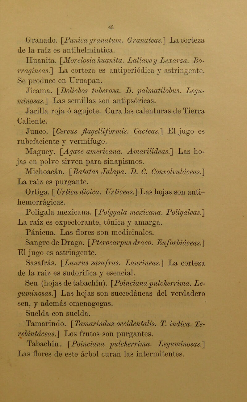 Granado. [Púnica granatum. Granateas.] La corteza de la raíz es antihelmíntica. Huanita. [Morelosiahuanita. Lallavey Lexarza. Bo- rragíneas.] La corteza es antiperiódica y astringente. Se produce en Uruapan. Jicama. [Dolichos tuberosa. 1). palmatilobus. Legu- minosas.] Las semillas son antipsóricas. Jarilla roja ó agujóte. Cura las calenturas de Tierra Caliente. Junco. [Cereus flagelliformis. Cácteas.] El jugo es rubefaciente y vermífugo. Maguey. [Agave americana. Amarilídeas.] Las ho- jas en polvo sirven para sinapismos. Michoacán. [.Batatas Jalapa. I). C. Convolvuláceas.'] La raíz es purgante. Ortiga. [ JJrtica dioica. Urticeas.] Las hojas son anti- hemorrágicas. Polígala mexicana. [Polygala mexicana. Poligaleas.] La raíz es expectorante, tónica y amarga. Pánicua. Las flores son medicinales. Sangre de Drago. [Pterocarpus draco. Euforbiáceas.] El jugo es astringente. Sasafrás. [.Laurus sasafras. Lauríneas.] La corteza de la raíz es sudorífica y esencial. Sen (hojas de tabachín). [Poincianapulclierrima. Le- guminosas.] Las hojas son succedáneas del verdadero sen, y además emenagogas. Suelda con suelda. Tamarindo. [Tamarindus occidentcdis. T. índica. Te- rebintáceas.] Los frutos son purgantes. Tabachín. [Poinciana pulcherrima. Leguminosas.] Las flores de este árbol curan las intermitentes.