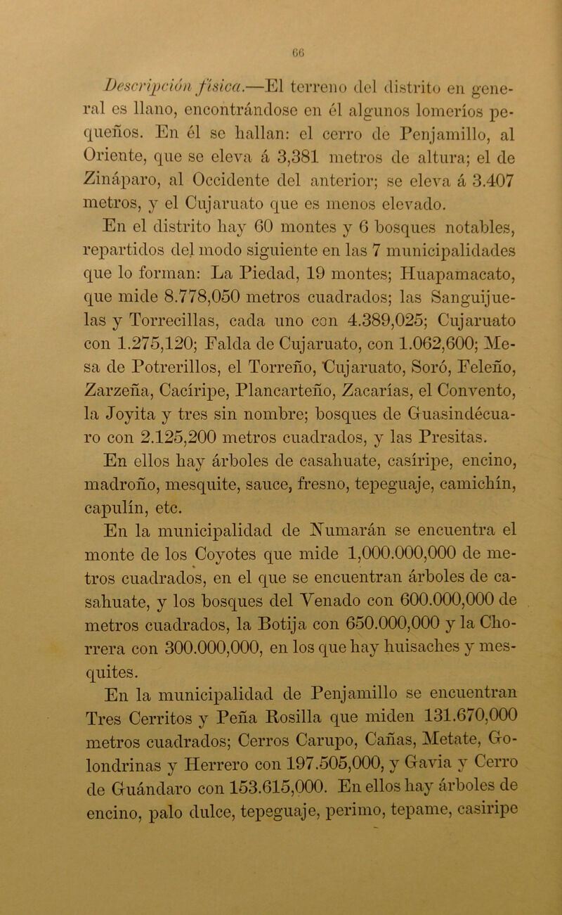 GG Descripción física.—El terreno del distrito en gene- ral es llano, encontrándose en él algunos lomeríos pe- queños. En él se hallan: el cerro de Penjamillo, al Oriente, que se eleva á 3,381 metros de altura; el de Zináparo, al Occidente del anterior; se eleva á 3.407 metros, y el Cujaruato que es menos elevado. En el distrito hay 60 montes y 6 bosques notables, repartidos del modo siguiente en las 7 municipalidades que lo forman: La Piedad, 19 montes; Huapamacato, que mide 8.778,050 metros cuadrados; las Sanguijue- las y Torrecillas, cada uno con 4.389,025; Cuj aruato con 1.275,120; Falda de Cuj aruato, con 1.062,600; Me- sa de Potrerillos, el Torreño, Cuj aruato, Soró, Eeleño, Zarzeña, Cacíripe, Plancarteño, Zacarías, el Convento, la Joyita y tres sin nombre; bosques de Guasindécua- ro con 2.125,200 metros cuadrados, y las Presitas. En ellos hay árboles de casahuate, casíripe, encino, madroño, mesquite, sauce, fresno, tepeguaje, camichín, capulín, etc. En la municipalidad de fumarán se encuentra el monte de los Coyotes que mide 1,000.000,000 de me- % tros cuadrados, en el que se encuentran árboles de ca- sahuate, y los bosques del Venado con 600.000,000 de metros cuadrados, la Botija con 650.000,000 y la Cho- rrera con 300.000,000, en los que hay huisaches y mes- quites. En la municipalidad de Penjamillo se encuentran Tres Cerritos y Peña Rosilla que miden 131.670,000 metros cuadrados; Cerros Carupo, Cañas, Metate, Go- londrinas y Herrero con 197.505,000, y Gavia y Cerro de Guándaro con 153.615,000. En ellos hay árboles de encino, palo dulce, tepeguaje, perimo, teparne, casiripe