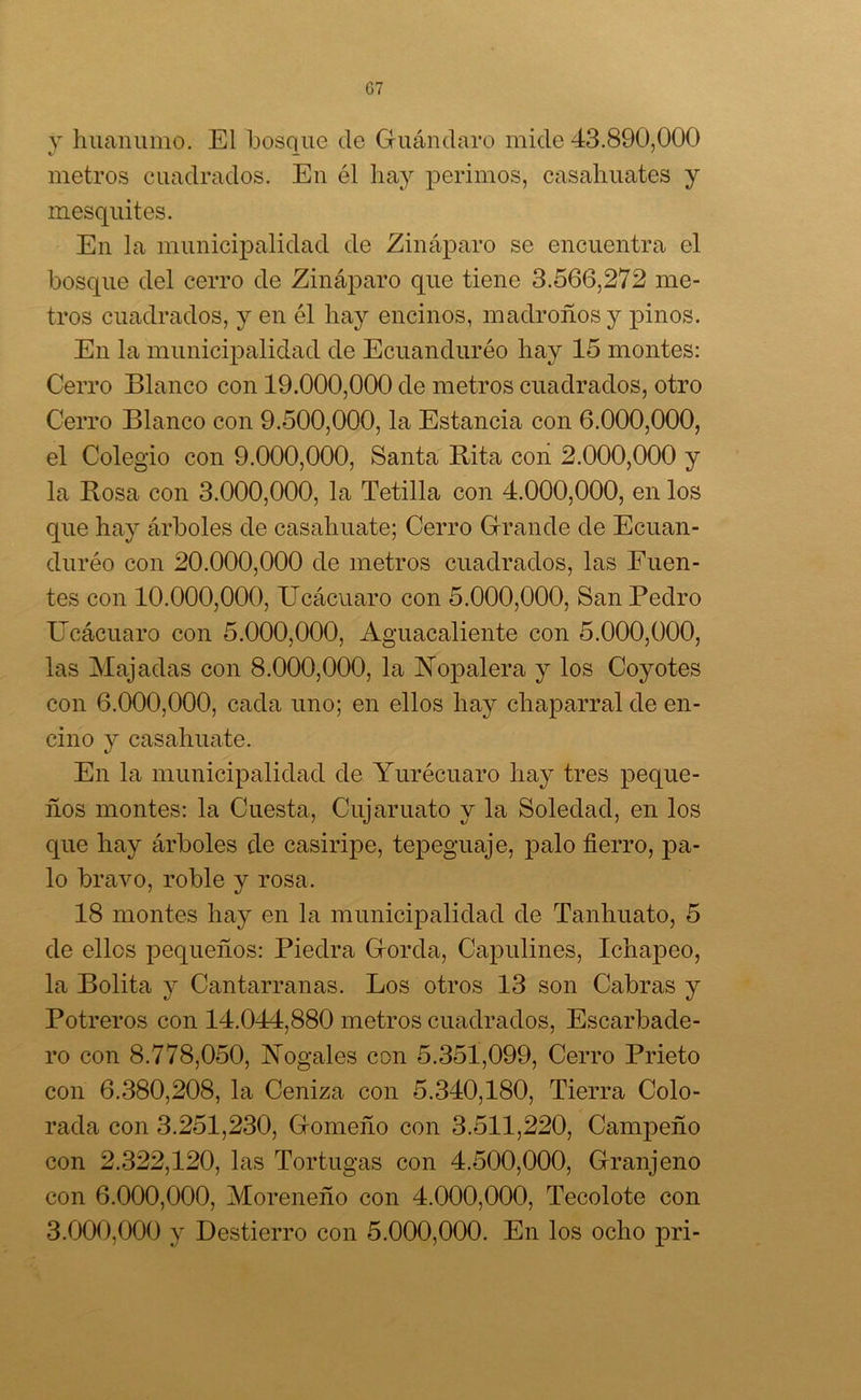 G7 y huanumo. El bosque de Guánclaro mide 43.890,000 metros cuadrados. En él hay perimos, casahuates y inesquites. En la municipalidad de Zináparo se encuentra el bosque del cerro de Zináparo que tiene 3.566,272 me- tros cuadrados, y en él hay encinos, madroños y pinos. En la municipalidad de Ecuanduréo hay 15 montes: Cerro Blanco con 19.000,000 de metros cuadrados, otro Cerro Blanco con 9.500,000, la Estancia con 6.000,000, el Colegio con 9.000,000, Santa Rita con 2.000,000 y la Rosa con 3.000,000, la Tetilla con 4.000,000, en los que hay árboles de casahuate; Cerro Grande de Ecuan- duréo con 20.000,000 de metros cuadrados, las Fuen- tes con 10.000,000, Ucácuaro con 5.000,000, San Pedro Ucácuaro con 5.000,000, Aguacaliente con 5.000,000, las Majadas con 8.000,000, la Nopalera y los Coyotes con 6.000,000, cada uno; en ellos hay chaparral de en- cino y casahuate. En la municipalidad de Yurécuaro hay tres peque- ños montes: la Cuesta, Cujaruato y la Soledad, en los que hay árboles de casiripe, tepeguaje, palo fierro, pa- lo bravo, roble y rosa. 18 montes hay en la municipalidad de Tanhuato, 5 de ellos pequeños: Piedra Gorda, Capulines, Ichapeo, la Bolita y Cantarranas. Los otros 13 son Cabras y Potreros con 14.044,880 metros cuadrados, Escarbade- ro con 8.778,050, Nogales con 5.351,099, Cerro Prieto con 6.380,208, la Ceniza con 5.340,180, Tierra Colo- rada con 3.251,230, Gomeño con 3.511,220, Campeño con 2.322,120, las Tortugas con 4.500,000, Granjeno con 6.000,000, Moreneño con 4.000,000, Tecolote con 3.000,000 y Destierro con 5.000,000. En los ocho pri-
