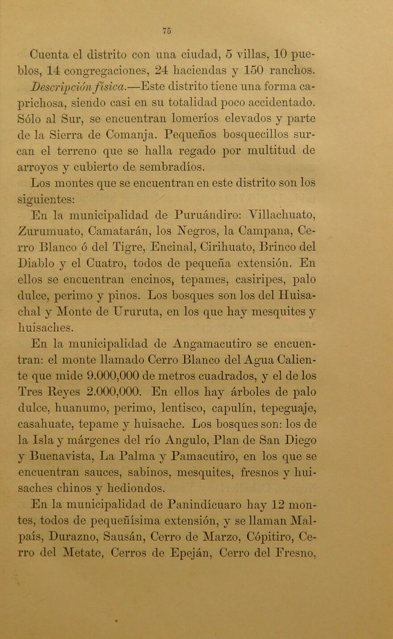 Cuenta el distrito con una ciudad, 5 villas, 10 pue- blos, 14 congregaciones, 24 haciendas y 150 ranchos. Descripción física.—Este distrito tiene una forma ca- prichosa, siendo casi en su totalidad poco accidentado. Sólo al Sur, se encuentran lomeríos elevados y parte de la Sierra de Comanja. Pequeños bosquecillos sur- can el terreno que se halla regado por multitud de arroyos y cubierto de sembradíos. Los montes que se encuentran en este distrito son los siguientes: En la municipalidad de Puruándiro: Villachuato, Zurumuato, Camatarán, los Negros, la Campana, Ce- rro Blanco ó del Tigre, Encinal, Cirihuato, Brinco del Diablo y el Cuatro, todos de pequeña extensión. En ellos se encuentran encinos, tepames, casiripes, palo dulce, perimo y pinos. Los bosques son los del Huisa- cha! y Monte de Ururuta, en los que hay mesquites y huisaches. En la municipalidad de Angamacutiro se encuen- tran: el monte llamado Cerro Blanco del Agua Calien- te que mide 9.000,000 de metros cuadrados, y el de los Tres Reyes 2.000,000. En ellos hay árboles de palo dulce, huanumo, perimo, lentisco, capulín, tepeguaje, casahuate, tepame y huisache. Los bosques son: los de la Isla y márgenes del río Angulo, Plan de San Diego y Buenavista, La Palma y Pamacutiro, en los que se encuentran sauces, sabinos, mesquites, fresnos y hui- saches chinos y hediondos. En la municipalidad de Panindícuaro hay 12 mon- tes, todos de pequeñísima extensión, y se llaman Mal- país, Durazno, Sausán, Cerro de Marzo, Cópitiro, Ce- rro del Metate, Cerros de Epeján, Cerro del Fresno,
