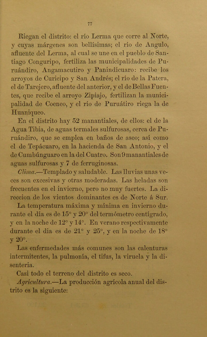 Riegan el distrito: el rio Lerma que corre al Norte, y cuyas márgenes son bellísimas; el río de Angulo, afluente del Lerma, al cual se une en el pueblo de San- tiago Conguripo, fertiliza las municipalidades de Pu- ruándiro, Angamacutiro y Panindícuaro: recibe los arroyos de Curicipo y San Andrés; el río de la Patera, el de Tarejero, afluente del anterior, y el de Bellas Fuen- tes, que recibe el arroyo Zipiajo, fertilizan la munici- palidad de Coeneo, y el río de Puruátiro riega la de Huaniqueo. En el distrito hay 52 manantiales, de ellos: el de la Agua Tibia, de aguas termales sulfurosas, cerca de Pu- ruándiro, que se emplea en baños de aseo; así como el de Tepácuaro, en la hacienda de San Antonio, y el de Cumbimguaro en la del Cuatro. Son 9 manantiales de aguas sulfurosas y 7 de ferruginosas. Clima.—Templado y saludable. Las lluvias unas ve- ces son excesivas y otras moderadas. Las heladas son frecuentes en el invierno, pero no muy fuertes. La di- rección de los vientos dominantes es de Norte á Sur. La temperatura máxima y mínima en invierno du- rante el día es de 15° y 20° del termómetro centígrado, y en la noche de 12° y 14°. En verano respectivamente durante el dia es de 21° y 25°, y en la noche de 18° y 20°. Las enfermedades más comunes son las calenturas intermitentes, la pulmonía, el tifus, la viruela y la di- senteria. Casi todo el terreno del distrito es seco. Agricultura.—La producción agrícola anual del dis- trito es la siguiente: