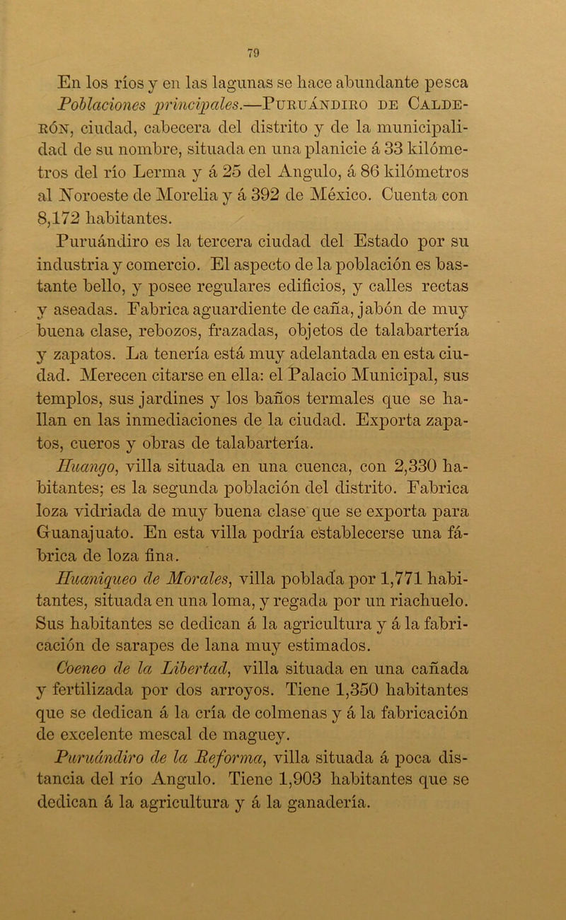 En los ríos y en las lagunas se hace abundante pesca Poblaciones principales.—Puruándiro de Calde- rón, ciudad, cabecera del distrito y de la municipali- dad de su nombre, situada en una planicie á 33 kilóme- tros del río Lerma y á 25 del Angulo, á 86 kilómetros al Noroeste de Morelia y á 392 de México. Cuenta con 8,172 habitantes. Puruándiro es la tercera ciudad del Estado por su industria y comercio. El aspecto de la población es bas- tante bello, y posee regulares edificios, y calles rectas y aseadas. Fabrica aguardiente de caña, jabón de muy buena clase, rebozos, frazadas, objetos de talabartería y zapatos. La tenería está muy adelantada en esta ciu- dad. Merecen citarse en ella: el Palacio Municipal, sus templos, sus jardines y los baños termales que se ha- llan en las inmediaciones de la ciudad. Exporta zaj)a- tos, cueros y obras de talabartería. Huango, villa situada en una cuenca, con 2,330 ha- bitantes; es la segunda población del distrito. Fabrica loza vidriada de muy buena clase que se exporta para Guanajuato. En esta villa podría establecerse una fá- brica de loza fina. Iluaniqueo de Morales, villa poblada por 1,771 habi- tantes, situada en una loma, y regada por un riachuelo. Sus habitantes se dedican á la agricultura y á la fabri- cación de sarapes de lana muy estimados. Coeneo de la Libertad, villa situada en una cañada y fertilizada por dos arroyos. Tiene 1,350 habitantes que se dedican á la cría de colmenas y á la fabricación de excelente mescal de maguey. Puruándiro de la Peforma, villa situada á poca dis- tancia del río Angulo. Tiene 1,903 habitantes que se dedican á la agricultura y á la ganadería.