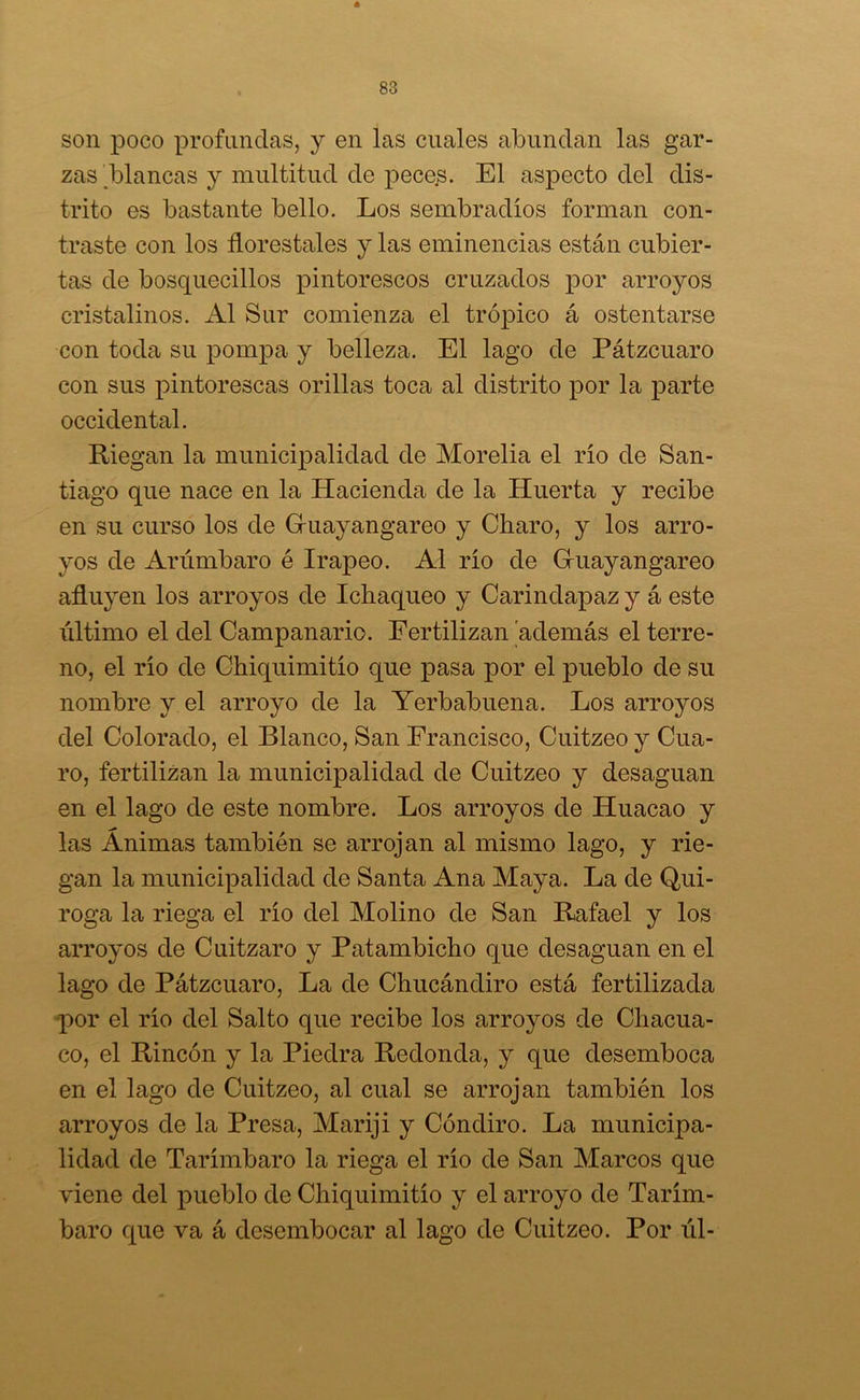 son poco profundas, y en las cuales abundan las gar- zas blancas y multitud de peces. El aspecto del dis- trito es bastante bello. Los sembradlos forman con- traste con los florestales y las eminencias están cubier- tas de bosquecillos pintorescos cruzados por arroyos cristalinos. Al Sur comienza el trópico á ostentarse con toda su pompa y belleza. El lago de Pátzcuaro con sus pintorescas orillas toca al distrito por la parte occidental. Riegan la municipalidad de Morelia el río de San- tiago que nace en la Hacienda de la Huerta y recibe en su curso los de Gruayangareo y Charo, y los arro- yos de Arúmbaro é Irapeo. Al río de Guayangareo afluyen los arroyos de Ichaqueo y Carindapaz y á este último el del Campanario. Fertilizan 'además el terre- no, el río de Chiquimitío que pasa por el pueblo de su nombre y el arroyo de la Yerbabuena. Los arroyos del Colorado, el Blanco, San Francisco, Cuitzeo y Cua- ro, fertilizan la municipalidad de Cuitzeo y desaguan en el lago de este nombre. Los arroyos de Huacao y las Ánimas también se arrojan al mismo lago, y rie- gan la municipalidad de Santa Ana Maya. La de Qui- roga la riega el río del Molino de San Rafael y los arroyos de Cuitzaro y Patambicho que desaguan en el lago de Pátzcuaro, La de Chucándiro está fertilizada por el río del Salto que recibe los arroyos de Chacua- co, el Rincón y la Piedra Redonda, y que desemboca en el lago de Cuitzeo, al cual se arrojan también los arroyos de la Presa, Mariji y Cóndiro. La municipa- lidad de Tarímbaro la riega el río de San Marcos que viene del pueblo de Chiquimitío y el arroyo de Tarím- baro que va á desembocar al lago de Cuitzeo. Por úl-