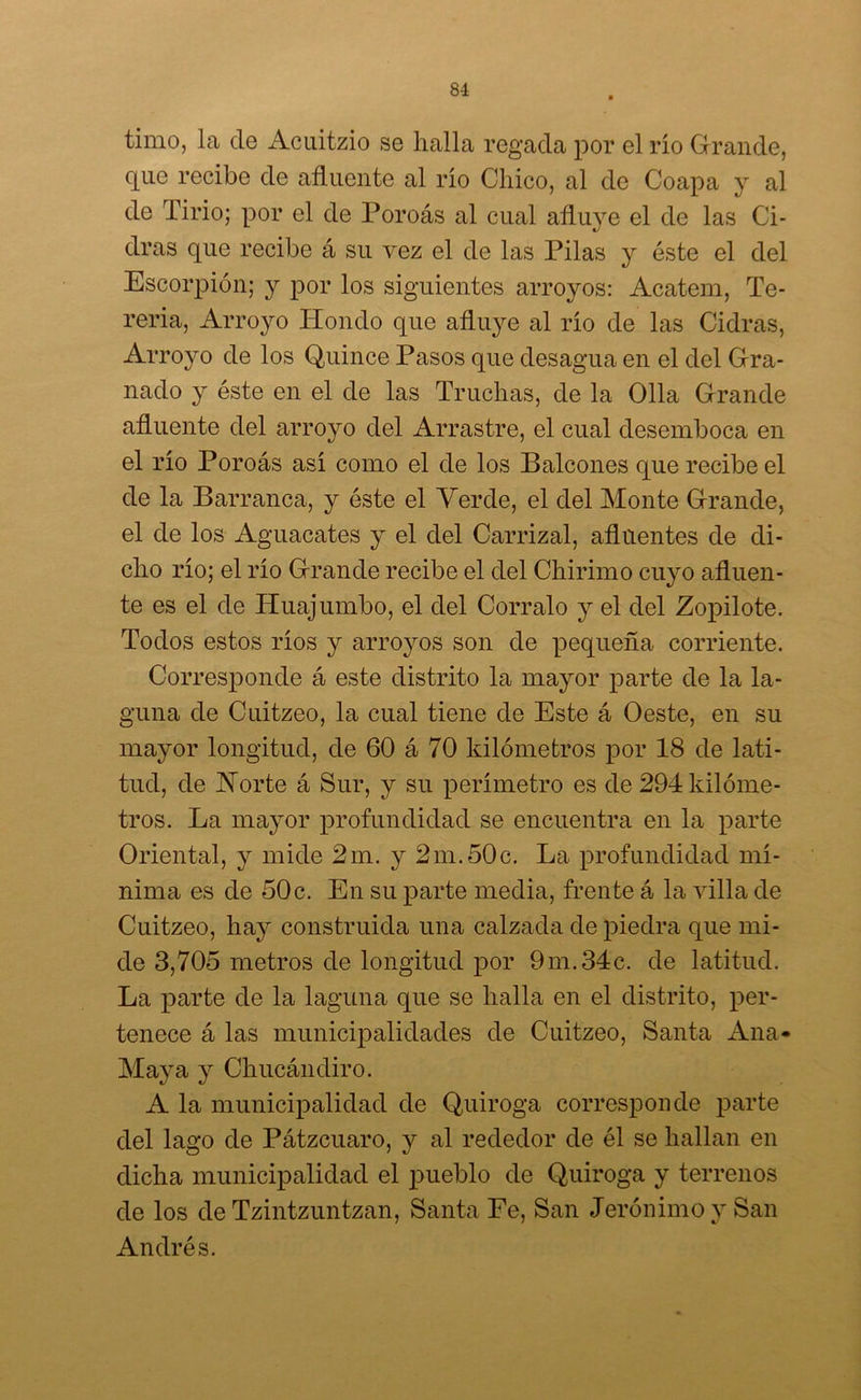 timo, la de Acuitzio se halla regada por el río Grande, que recibe de afluente al río Chico, al de Coapa y al de Tirio; por el de Poroás al cual afluye el de las Ci- dras que recibe á su vez el de las Pilas y éste el del Escorpión; y por los siguientes arroyos: Acatem, Te- reria, Arroyo Hondo que afluye al río de las Cidras, Arroyo de los Quince Pasos que desagua en el del Gra- nado y éste en el de las Truchas, de la Olla Grande afluente del arroyo del Arrastre, el cual desemboca en el río Poroás así como el de los Balcones que recibe el de la Barranca, y éste el Verde, el del Monte Grande, el de los Aguacates y el del Carrizal, afluentes de di- cho río; el río Grande recibe el del Chirimo cuyo afluen- te es el de Huajumbo, el del Córralo y el del Zopilote. Todos estos ríos y arroyos son de pequeña corriente. Corresponde á este distrito la mayor parte de la la- guna de Cuitzeo, la cual tiene de Este á Oeste, en su mayor longitud, de 60 á 70 kilómetros por 18 de lati- tud, de Norte á Sur, y su perímetro es de 294 kilóme- tros. La mayor profundidad se encuentra en la parte Oriental, y mide 2m. y 2m.50c. La profundidad mí- nima es de 50 c. En su parte media, frente á la villa de Cuitzeo, hay construida una calzada de piedra que mi- de 3,705 metros de longitud por 9m.34c. de latitud. La parte de la laguna que se halla en el distrito, per- tenece á las municipalidades de Cuitzeo, Santa Ana* Maya y Chucándiro. A la municipalidad de Quiroga corresponde parte del lago de Pátzcuaro, y al rededor de él se hallan en dicha municipalidad el pueblo de Quiroga y terrenos de los de Tzintzuntzan, Santa Fe, San Jerónimo y San Andrés.