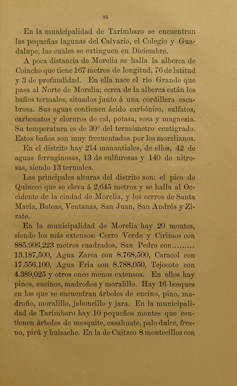 En la municipalidad de Tarímbaro se encuentran las pequeñas lagunas del Calvario, el Colegio y Gua- dalupe, las cuales se extinguen en Diciembre. A poca distancia de Morelia se halla la alberca de Coincho que tiene 167 metros de longitud, 76 de latitud y 3 de profundidad. En ella nace el río Grande que ¡Dasa al Norte de Morelia; cerca de la alberca están los baños termales, situados junto á una cordillera esca- brosa. Sus aguas contienen ácido carbónico, sulfatos, carbonatos y cloruros de cal, potasa, sosa y magnesia. Su temperatura es de 30° del termómetro centígrado. Estos baños son muy frecuentados por los morelianos. En el distrito hay 214 manantiales, de ellos, 42 de aguas ferruginosas, 13 de sulfurosas y 140 de nitro- sas, siendo 13 termales. Las principales alturas del distrito son: el pico de Quinceo que se eleva á 2,645 metros y se halla al Oc- cidente de la ciudad de Morelia, y los cerros de Santa María, Bateas, Ventanas, San Juan, San Andrés y Zi- rate. En la municipalidad de Morelia hay 20 montes, siendo los más extensos: Cerro Verde y Cirimos con 885.906,223 metros cuadrados, San Pedro con 13.187,500, Agua Zarca con 8.768,500, Caracol con 17.556,100, Agua Fría con 8.788,050, Tejocote con 4.389,025 y otros once menos extensos. En ellos hay pinos, encinos, madroños y moralillo. Hay 16 bosques en los que se encuentran árboles de encino, pino, ma- droño, moralillo, jaboncillo y jara. En la municipali- dad de Tarímbaro hay 10 pequeños montes que con- tienen árboles de mesquite, casahuate, palo dulce, fres- no, pirú y huisache. En la de Cuitzeo 8 montecillos con