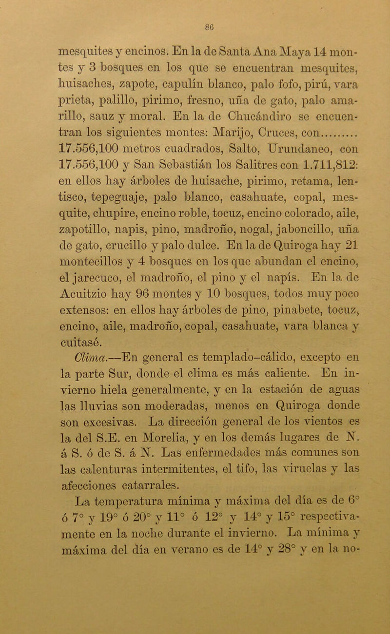 8G mesquites y encinos. En la de Santa Ana Maya 14 mon- tes y 3 bosques en los que se encuentran mesquites, huisaches, zapote, capulín blanco, palo fofo, pirú, vara prieta, palillo, pirimo, fresno, uña de gato, palo ama- rillo, sauz y moral. En la de Chucándiro se encuen- tran los siguientes montes: Marijo, Cruces, con 17.556,100 metros cuadrados, Salto, Urundaneo, con 17.556,100 y San Sebastián los Salitres con 1.711,812: en ellos hay árboles de huisache, pirimo, retama, len- tisco, tepeguaje, palo blanco, casahuate, copal, mes- quite, chupire, encino roble, tocuz, encino colorado, aile, zapotillo, napis, pino, madroño, nogal, jaboncillo, uña de gato, crucillo y palo dulce. En la de Quiroga hay 21 montecillos y 4 bosques en los que abundan el encino, el jarecuco, el madroño, el pino y el napis. En la de Acuitzio hay 96 montes y 10 bosques, todos muy poco extensos: en ellos hay árboles de pino, pinabete, tocuz, encino, aile, madroño, copal, casahuate, vara blanca y cuitasé. Clima.—En general es templado-cálido, excepto en la parte Sur, donde el clima es más caliente. En in- vierno hiela generalmente, y en la estación de aguas las lluvias son moderadas, menos en Quiroga donde son excesivas. La dirección general de los vientos es la del S.E. en Morelia, y en los demás lugares de X. á S. ó de S. á N. Las enfermedades más comunes son las calenturas intermitentes, el tifo, las viruelas y las afecciones catarrales. La temperatura mínima y máxima del día es de 6o ó 7o y 19° ó 20° y 11° ó 12° y 14° y 15° respectiva- mente en la noche durante el invierno. La mínima y máxima del día en verano es de 14° y 28° y en la no-