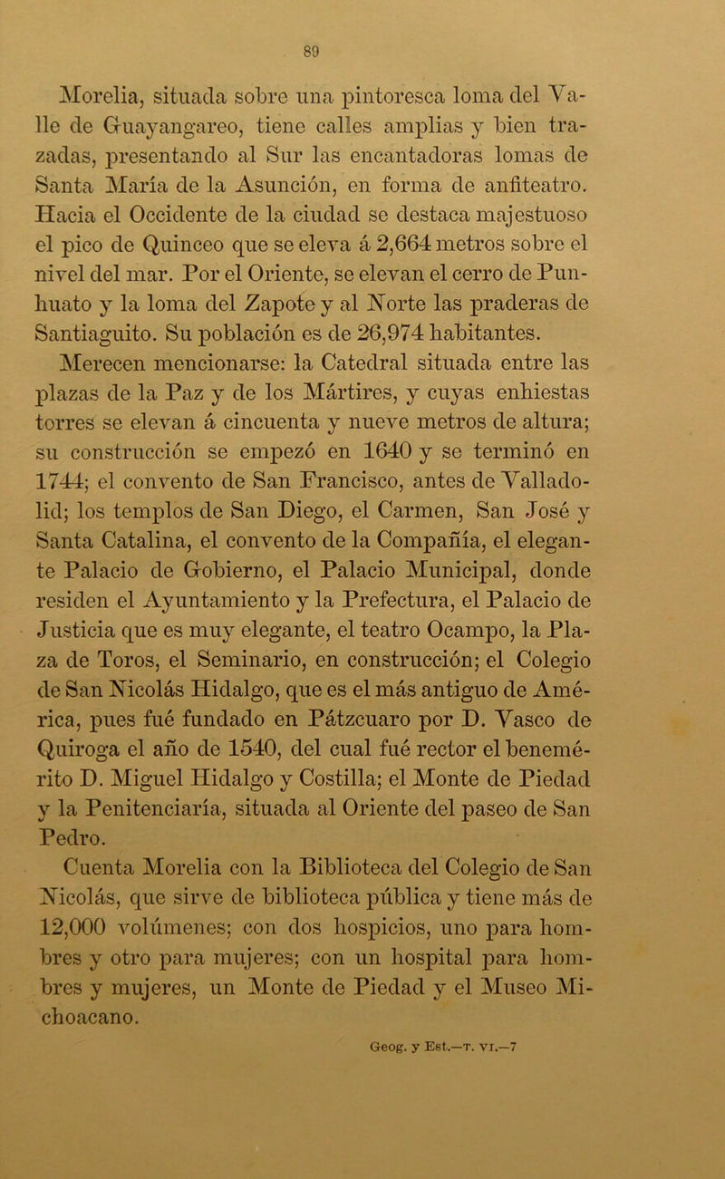 Morelia, situada sobre una pintoresca loma del Va- lle de Guayangareo, tiene calles amplias y bien tra- zadas, presentando al Sur las encantadoras lomas de Santa María de la Asunción, en forma de anfiteatro. Hacia el Occidente de la ciudad se destaca majestuoso el pico de Quinceo que se eleva á 2,664 metros sobre el nivel del mar. Por el Oriente, se elevan el cerro de Pun- huato y la loma del Zapote y al Norte las praderas de Santiaguito. Su población es de 26,974 habitantes. Merecen mencionarse: la Catedral situada entre las plazas de la Paz y de los Mártires, y cuyas enhiestas torres se elevan á cincuenta y nueve metros de altura; su construcción se empezó en 1640 y se terminó en 1744; el convento de San Francisco, antes de Vallado- lid; los templos de San Diego, el Carmen, San José y Santa Catalina, el convento de la Compañía, el elegan- te Palacio de Gobierno, el Palacio Municipal, donde residen el Ayuntamiento y la Prefectura, el Palacio de Justicia que es muy elegante, el teatro Ocampo, la Pla- za de Toros, el Seminario, en construcción; el Colegio de San Nicolás Hidalgo, que es el más antiguo de Amé- rica, pues fué fundado en Pátzcuaro por D. Vasco de Quiroga el año de 1540, del cual fué rector el benemé- rito D. Miguel Hidalgo y Costilla; el Monte de Piedad y la Penitenciaría, situada al Oriente del paseo de San Pedro. Cuenta Morelia con la Biblioteca del Colegio de San Nicolás, que sirve de biblioteca pública y tiene más de 12,000 volúmenes; con dos hospicios, uno para hom- bres y otro para mujeres; con un hospital para hom- bres y mujeres, un Monte de Piedad y el Museo Mi- choacano. Geog. y Eet.—t. vi.—7