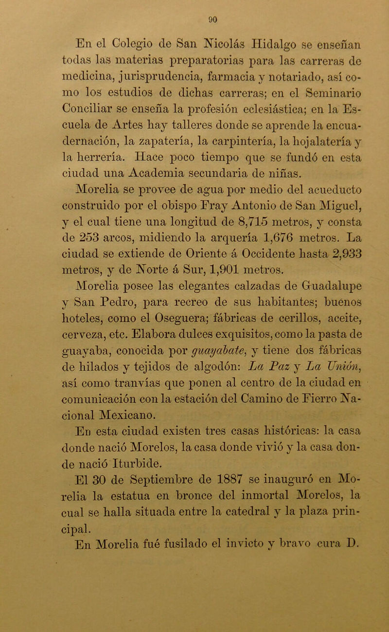 En el Colegio ele San Nicolás Hidalgo se enseñan todas las materias preparatorias para las carreras de medicina, jurisprudencia, farmacia y notariado, así co- mo los estudios de dichas carreras; en el Seminario Conciliar se enseña la profesión eclesiástica; en la Es- cuela de Artes hay talleres donde se aprende la encua- dernación, la zapatería, la carpintería, la hojalatería y la herrería. Hace poco tiempo que se fundó en esta ciudad una Academia secundaria de niñas. Morelia se provee de agua por medio del acueducto construido por el ohispo Fray Antonio de San Miguel, y el cual tiene una longitud de 8,715 metros, y consta de 253 arcos, midiendo la arquería 1,676 metros. La ciudad se extiende de Oriente á Occidente hasta 2,933 metros, y de Norte á Sur, 1,901 metros. Morelia posee las elegantes calzadas de Gruadalupe y San Pedro, para recreo de sus habitantes; buenos hoteles, como el Oseguera; fábricas de cerillos, aceite, cerveza, etc. Elabora dulces exquisitos, como la pasta de guayaba, conocida por guayabate, y tiene dos fábricas de hilados y tejidos de algodón: La Paz y La Unión, así como tranvías que ponen al centro de la ciudad en comunicación con la estación del Camino de Fierro Na- cional Mexicano. En esta ciudad existen tres casas históricas: la casa donde nació Morelos, la casa donde vivió y la casa don- de nació Iturbide. El 30 de Septiembre de 1887 se inauguró en Mo- relia la estatua en bronce del inmortal Morelos, la cual se halla situada entre la catedral y la plaza prin- cipal. En Morelia fué fusilado el invicto y bravo cura D.