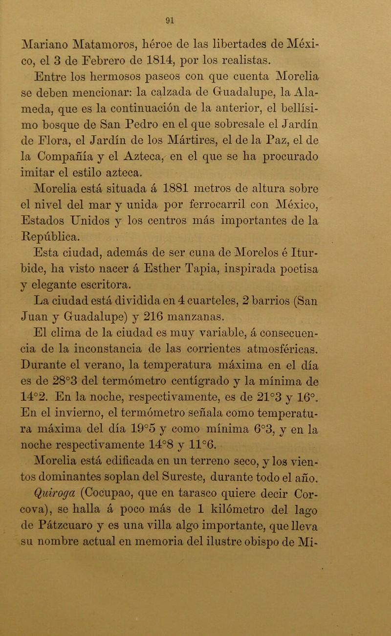 Mariano Matamoros, héroe de las libertades de Méxi- co, el 3 de Febrero de 1814, por los realistas. Entre los hermosos paseos con que cuenta Morelia se deben mencionar: la calzada de Guadalupe, la Ala- meda, que es la continuación de la anterior, el bellísi- mo bosque de San Pedro en el que sobresale el Jardín de Flora, el Jardín de los Mártires, el de la Paz, el de la Compañía y el Azteca, en el que se ha procurado imitar el estilo azteca. Morelia está situada á 1881 metros de altura sobre el nivel del mar y unida por ferrocarril con México, Estados Unidos y los centros más importantes de la República. Esta ciudad, además de ser cuna de Morelos é Itur- bide, ha visto nacer á Esther Tapia, inspirada poetisa y elegante escritora. La ciudad está dividida en 4 cuarteles, 2 barrios (San Juan y Guadalupe) y 216 manzanas. El clima de la ciudad es muy variable, á consecuen- cia de la inconstancia de las corrientes atmosféricas. Durante el verano, la temperatura máxima en el día es de 28°3 del termómetro centígrado y la mínima de 14°2. En la noche, respectivamente, es de 21°3 y 16°. En el invierno, el termómetro señala como temperatu- ra máxima del día 19°5 y como mínima 6°3, y en la noche respectivamente 14°8 y 11°6. Morelia está edificada en un terreno seco, y los vien- tos dominantes soplan del Sureste, durante todo el año. Quiroga (Cocupao, que en tarasco quiere decir Cor- cova), se halla á poco más de 1 kilómetro del lago de Pátzeuaro y es una villa algo importante, que lleva su nombre actual en memoria del ilustre obispo de Mi-